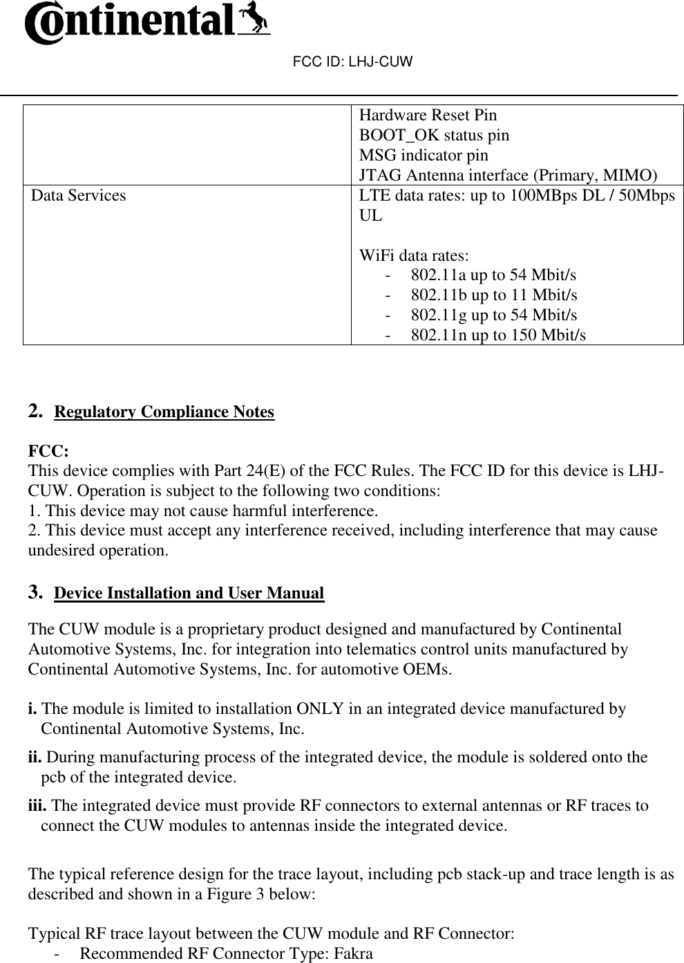 FCC ID: LHJ-CUW   Hardware Reset Pin BOOT_OK status pin MSG indicator pin JTAG Antenna interface (Primary, MIMO) Data Services LTE data rates: up to 100MBps DL / 50Mbps UL  WiFi data rates:  - 802.11a up to 54 Mbit/s - 802.11b up to 11 Mbit/s - 802.11g up to 54 Mbit/s - 802.11n up to 150 Mbit/s    2. Regulatory Compliance Notes  FCC: This device complies with Part 24(E) of the FCC Rules. The FCC ID for this device is LHJ-CUW. Operation is subject to the following two conditions: 1. This device may not cause harmful interference. 2. This device must accept any interference received, including interference that may cause undesired operation.   3. Device Installation and User Manual  The CUW module is a proprietary product designed and manufactured by Continental Automotive Systems, Inc. for integration into telematics control units manufactured by Continental Automotive Systems, Inc. for automotive OEMs.  i. The module is limited to installation ONLY in an integrated device manufactured by Continental Automotive Systems, Inc. ii. During manufacturing process of the integrated device, the module is soldered onto the pcb of the integrated device. iii. The integrated device must provide RF connectors to external antennas or RF traces to connect the CUW modules to antennas inside the integrated device.   The typical reference design for the trace layout, including pcb stack-up and trace length is as described and shown in a Figure 3 below:  Typical RF trace layout between the CUW module and RF Connector: - Recommended RF Connector Type: Fakra 