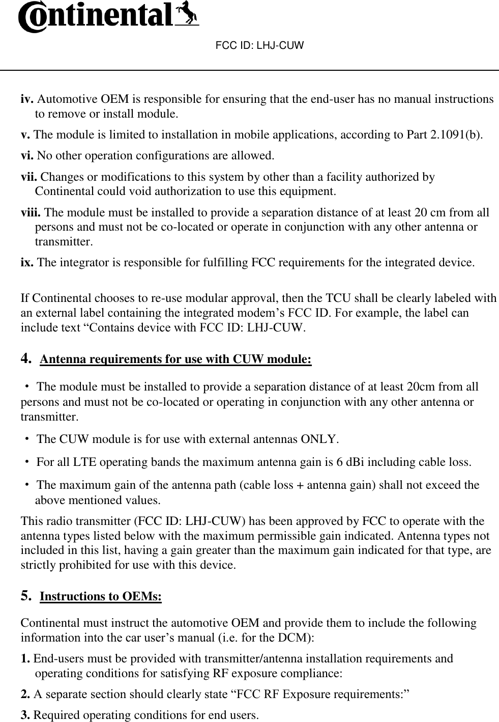 FCC ID: LHJ-CUW    iv. Automotive OEM is responsible for ensuring that the end-user has no manual instructions to remove or install module. v. The module is limited to installation in mobile applications, according to Part 2.1091(b). vi. No other operation configurations are allowed. vii. Changes or modifications to this system by other than a facility authorized by Continental could void authorization to use this equipment. viii. The module must be installed to provide a separation distance of at least 20 cm from all persons and must not be co-located or operate in conjunction with any other antenna or transmitter. ix. The integrator is responsible for fulfilling FCC requirements for the integrated device.  If Continental chooses to re-use modular approval, then the TCU shall be clearly labeled with an external label containing the integrated modem’s FCC ID. For example, the label can include text “Contains device with FCC ID: LHJ-CUW.  4. Antenna requirements for use with CUW module:  ·The module must be installed to provide a separation distance of at least 20cm from all persons and must not be co-located or operating in conjunction with any other antenna or transmitter. · The CUW module is for use with external antennas ONLY. · For all LTE operating bands the maximum antenna gain is 6 dBi including cable loss. · The maximum gain of the antenna path (cable loss + antenna gain) shall not exceed the above mentioned values. This radio transmitter (FCC ID: LHJ-CUW) has been approved by FCC to operate with the antenna types listed below with the maximum permissible gain indicated. Antenna types not included in this list, having a gain greater than the maximum gain indicated for that type, are strictly prohibited for use with this device.  5. Instructions to OEMs:  Continental must instruct the automotive OEM and provide them to include the following information into the car user’s manual (i.e. for the DCM): 1. End-users must be provided with transmitter/antenna installation requirements and operating conditions for satisfying RF exposure compliance: 2. A separate section should clearly state “FCC RF Exposure requirements:” 3. Required operating conditions for end users. 
