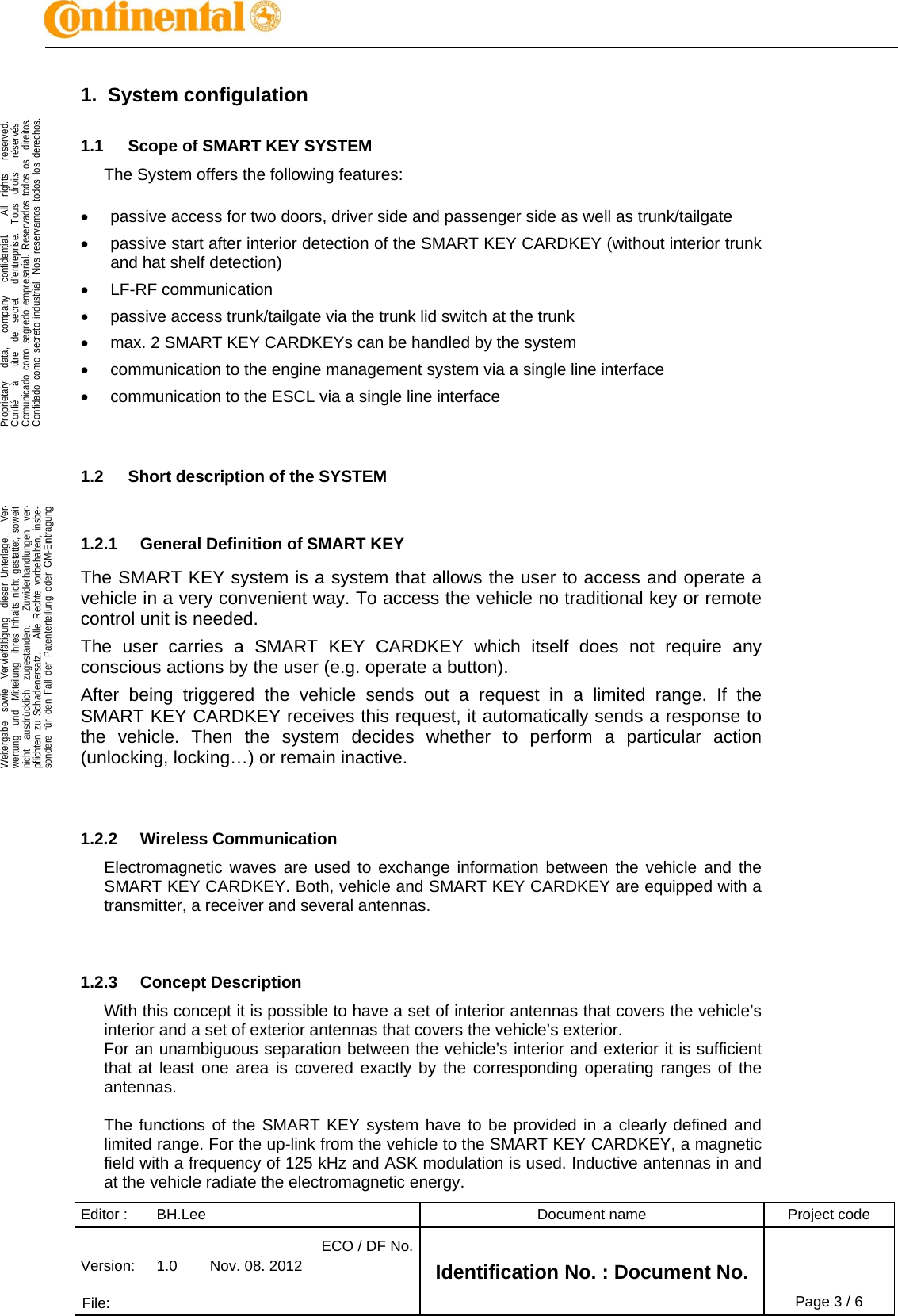 Editor :  BH.Lee  Document name  Project code Version:  1.0  Nov. 08. 2012 ECO / DF No.Identification No. : Document No.   File:   Page 3 / 6    .Proprietary   data,   company   confidential.    All  rights   reserved.Confié   à   titre  de  secret   d&apos;entreprise.  Tous  droits   réservés.Comunicado como segredo empresarial. Reservados todos os  direitos.Confidado como secreto industrial. Nos reservamos todos los derechos.  .Weitergabe  sowie  Vervielfältigung  dieser Unterlage,   Ver-wertung  und  Mitteilung  ihres Inhalts nicht gestattet, soweitnicht  ausdrücklich  zugestanden.   Zuwiderhandlungen  ver-pflichten zu Schadenersatz.   Alle Rechte vorbehalten, insbe-sondere für den Fall der Patenterteilung oder GM-Eintragung  1. System configulation 1.1  Scope of SMART KEY SYSTEM The System offers the following features:    passive access for two doors, driver side and passenger side as well as trunk/tailgate   passive start after interior detection of the SMART KEY CARDKEY (without interior trunk and hat shelf detection)  LF-RF communication    passive access trunk/tailgate via the trunk lid switch at the trunk   max. 2 SMART KEY CARDKEYs can be handled by the system   communication to the engine management system via a single line interface   communication to the ESCL via a single line interface   1.2  Short description of the SYSTEM  1.2.1  General Definition of SMART KEY The SMART KEY system is a system that allows the user to access and operate a vehicle in a very convenient way. To access the vehicle no traditional key or remote control unit is needed.  The user carries a SMART KEY CARDKEY which itself does not require any conscious actions by the user (e.g. operate a button).  After being triggered the vehicle sends out a request in a limited range. If the SMART KEY CARDKEY receives this request, it automatically sends a response to the vehicle. Then the system decides whether to perform a particular action (unlocking, locking…) or remain inactive.   1.2.2 Wireless Communication Electromagnetic waves are used to exchange information between the vehicle and the SMART KEY CARDKEY. Both, vehicle and SMART KEY CARDKEY are equipped with a transmitter, a receiver and several antennas.    1.2.3 Concept Description With this concept it is possible to have a set of interior antennas that covers the vehicle’s interior and a set of exterior antennas that covers the vehicle’s exterior. For an unambiguous separation between the vehicle’s interior and exterior it is sufficient that at least one area is covered exactly by the corresponding operating ranges of the antennas.  The functions of the SMART KEY system have to be provided in a clearly defined and limited range. For the up-link from the vehicle to the SMART KEY CARDKEY, a magnetic field with a frequency of 125 kHz and ASK modulation is used. Inductive antennas in and at the vehicle radiate the electromagnetic energy. 