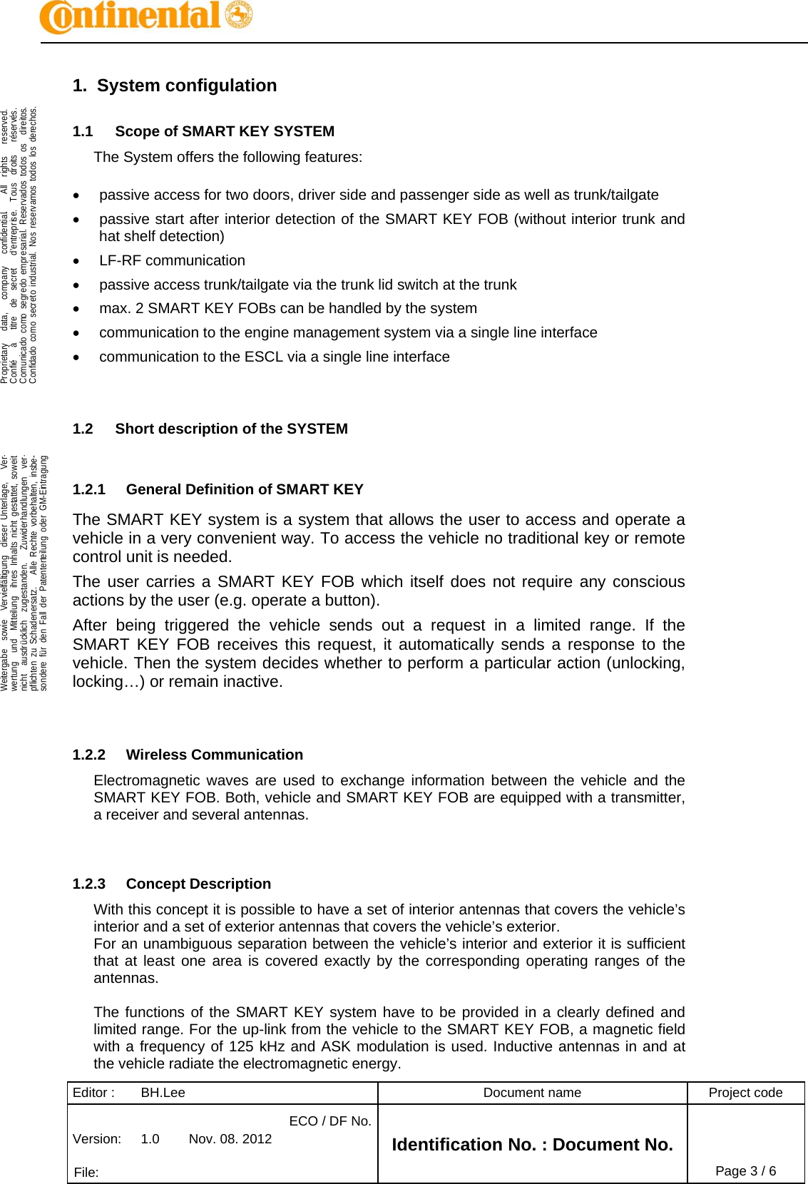 Editor :  BH.Lee  Document name  Project code Version:  1.0  Nov. 08. 2012 ECO / DF No.Identification No. : Document No.   File:   Page 3 / 6    .Proprietary   data,   company   confidential.    All  rights   reserved.Confié   à   titre  de  secret   d&apos;entreprise.  Tous  droits   réservés.Comunicado como segredo empresarial. Reservados todos os  direitos.Confidado como secreto industrial. Nos reservamos todos los derechos.  .Weitergabe  sowie  Vervielfältigung  dieser Unterlage,   Ver-wertung  und  Mitteilung  ihres Inhalts nicht gestattet, soweitnicht  ausdrücklich  zugestanden.   Zuwiderhandlungen  ver-pflichten zu Schadenersatz.   Alle Rechte vorbehalten, insbe-sondere für den Fall der Patenterteilung oder GM-Eintragung  1. System configulation 1.1  Scope of SMART KEY SYSTEM The System offers the following features:    passive access for two doors, driver side and passenger side as well as trunk/tailgate   passive start after interior detection of the SMART KEY FOB (without interior trunk and hat shelf detection)  LF-RF communication    passive access trunk/tailgate via the trunk lid switch at the trunk   max. 2 SMART KEY FOBs can be handled by the system   communication to the engine management system via a single line interface   communication to the ESCL via a single line interface   1.2  Short description of the SYSTEM  1.2.1  General Definition of SMART KEY The SMART KEY system is a system that allows the user to access and operate a vehicle in a very convenient way. To access the vehicle no traditional key or remote control unit is needed.  The user carries a SMART KEY FOB which itself does not require any conscious actions by the user (e.g. operate a button).  After being triggered the vehicle sends out a request in a limited range. If the SMART KEY FOB receives this request, it automatically sends a response to the vehicle. Then the system decides whether to perform a particular action (unlocking, locking…) or remain inactive.   1.2.2 Wireless Communication Electromagnetic waves are used to exchange information between the vehicle and the SMART KEY FOB. Both, vehicle and SMART KEY FOB are equipped with a transmitter, a receiver and several antennas.    1.2.3 Concept Description With this concept it is possible to have a set of interior antennas that covers the vehicle’s interior and a set of exterior antennas that covers the vehicle’s exterior. For an unambiguous separation between the vehicle’s interior and exterior it is sufficient that at least one area is covered exactly by the corresponding operating ranges of the antennas.  The functions of the SMART KEY system have to be provided in a clearly defined and limited range. For the up-link from the vehicle to the SMART KEY FOB, a magnetic field with a frequency of 125 kHz and ASK modulation is used. Inductive antennas in and at the vehicle radiate the electromagnetic energy. 