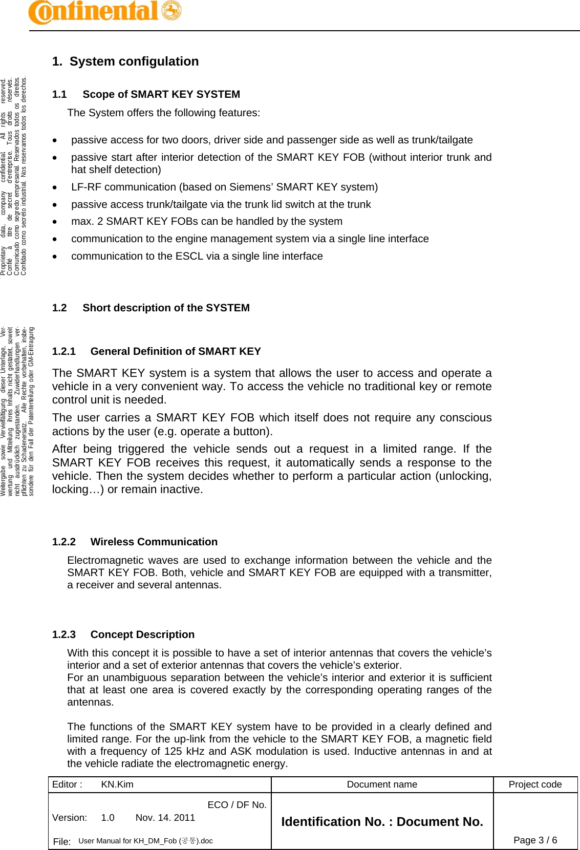 Editor :  KN.Kim  Document name  Project code Version:  1.0  Nov. 14. 2011 ECO / DF No.Identification No. : Document No.   File:  User Manual for KH_DM_Fob (공통).doc Page 3 / 6    .Proprietary   data,   company   confidential.    All  rights   reserved.Confié   à   titre  de  secret   d&apos;entreprise.  Tous  droits   réservés.Com arial  todos os os.Conf Nos  todos los os.  .Weitergabe  sowie  Vervielfältigung  dieser Unterlage,   Verunicaidado do comcomo o segr secret edo o indusemprestrial.  . Rese reservrvadosamos   direit derech-wertung  und  Mitteilung  ihres Inhalts nicht gestattet, soweitnicht  ausdrücklich  zugestanden.   Zuwiderhandl   verungen-pflichten zu Schadenersatz.   Alle Rechte vorbehal nsbe-sondere für den Fall der Patenterteilung oder GM agung  ten, i-Eintr1.2.1  General Definition of SMART KEY 1.  System configulation 1.1  Scope of SMART KEY SYSTEM The System offers the following features:  •  passive access for two doors, driver side and passenger side as well as trunk/tailgate •  passive start after interior detection of the SMART KEY FOB (without interior trunk and hat shelf detection) •  LF-RF communication (based on Siemens’ SMART KEY system) •  passive access trunk/tailgate via the trunk lid switch at the trunk •  max. 2 SMART KEY FOBs can be handled by the system •  communication to the engine management system via a single line interface •  communication to the ESCL via a single line interface   1.2  Short description of the SYSTEM  The SMART KEY system is a system that allows the user to access and operate a vehicle in a very convenient way. To access the vehicle no traditional key or remote control unit is needed.  The user carries a SMART KEY FOB which itself does not require any conscious actions by the user (e.g. operate a button).  After being triggered the vehicle sends out a request in a limited range. If the SMART KEY FOB receives this request, it automatically sends a response to the vehicle. Then the system decides whether to perform a particular action (unlocking, locking…) or remain inactive.   1.2.2  Wireless Communication Electromagnetic waves are used to exchange information between the vehicle and the SMART KEY FOB. Both, vehicle and SMART KEY FOB are equipped with a transmitter, a receiver and several antennas.    1.2.3  Concept Description With this concept it is possible to have a set of interior antennas that covers the vehicle’s interior and a set of exterior antennas that covers the vehicle’s exterior. For an unambiguous separation between the vehicle’s interior and exterior it is sufficient that at least one area is covered exactly by the corresponding operating ranges of the antennas.  The functions of the SMART KEY system have to be provided in a clearly defined and limited range. For the up-link from the vehicle to the SMART KEY FOB, a magnetic field with a frequency of 125 kHz and ASK modulation is used. Inductive antennas in and at the vehicle radiate the electromagnetic energy. 
