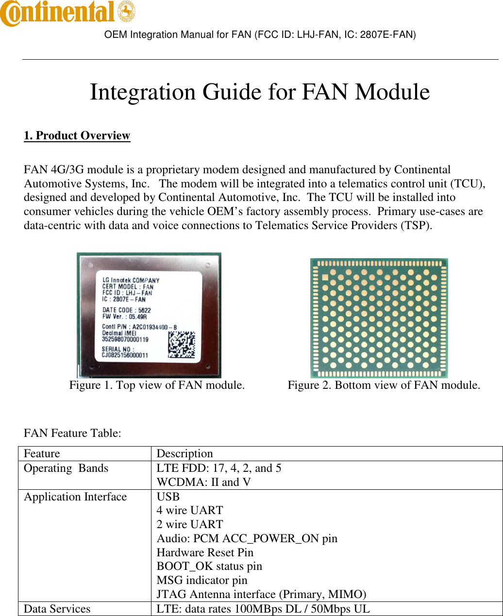        OEM Integration Manual for FAN (FCC ID: LHJ-FAN, IC: 2807E-FAN)    Integration Guide for FAN Module   1. Product Overview  FAN 4G/3G module is a proprietary modem designed and manufactured by Continental Automotive Systems, Inc.   The modem will be integrated into a telematics control unit (TCU), designed and developed by Continental Automotive, Inc.  The TCU will be installed into consumer vehicles during the vehicle OEM’s factory assembly process.  Primary use-cases are data-centric with data and voice connections to Telematics Service Providers (TSP).                                                           Figure 1. Top view of FAN module.     Figure 2. Bottom view of FAN module.   FAN Feature Table: Feature  Description Operating  Bands  LTE FDD: 17, 4, 2, and 5 WCDMA: II and V Application Interface  USB 4 wire UART 2 wire UART Audio: PCM ACC_POWER_ON pin Hardware Reset Pin BOOT_OK status pin MSG indicator pin JTAG Antenna interface (Primary, MIMO) Data Services  LTE: data rates 100MBps DL / 50Mbps UL   