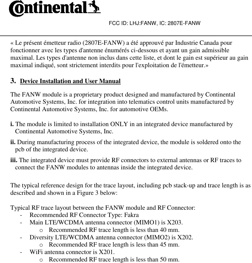 « Le présent émetteur radio (2807Efonctionner avec les types d&apos;antenne énumérés cimaximal. Les types d&apos;antenne non inclus dans cette liste, et dont le gain est supérieur au gain maximal indiqué, sont strictement interdits pour l&apos;exploitation de l&apos;émetteur. 3. Device Installation and User Manual The FANW module is a proprietary product designed and manufactured by ContinentalAutomotive Systems, Inc. for integration into telematics control units manufactured byContinental Automotive Systems, Inc. for automo i. The module is limited to installation ONLY in an integrated device manufactured by Continental Automotive Systems, Inc.ii. During manufacturing process of the integrated device, the module is soldered onto the pcb of the integrated device.iii. The integrated device must provide RF connectors to external antennas or RF traces to connect the FANW modules to antennas inside the integrated device.  The typical reference design for the trace layout, including pcb stackdescribed and shown in a Figure 3 below: Typical RF trace layout between the FANW module and RF Connector:- Recommended RF Connector Type: Fakra- Main LTE/WCDMA antenna connector (MIMO1) is X203.o Recommended RF trace length is less than 40 mm.- Diversity LTE/WCDMA antenna connector (MIMO2) is X202.o Recommended RF trace length is less than 45 mm.- WiFi antenna connector is X201.o Recommended RF trace length is less than 50 mm. FCC ID: LHJ:FANW, IC: 2807E-FANW  « Le présent émetteur radio (2807E-FANW) a été approuvé par Industrie Canada pour ctionner avec les types d&apos;antenne énumérés ci-dessous et ayant un gain admissible maximal. Les types d&apos;antenne non inclus dans cette liste, et dont le gain est supérieur au gain maximal indiqué, sont strictement interdits pour l&apos;exploitation de l&apos;émetteur.»Device Installation and User Manual The FANW module is a proprietary product designed and manufactured by ContinentalAutomotive Systems, Inc. for integration into telematics control units manufactured byContinental Automotive Systems, Inc. for automotive OEMs. The module is limited to installation ONLY in an integrated device manufactured by Continental Automotive Systems, Inc. During manufacturing process of the integrated device, the module is soldered onto the pcb of the integrated device. The integrated device must provide RF connectors to external antennas or RF traces to connect the FANW modules to antennas inside the integrated device.  The typical reference design for the trace layout, including pcb stack-up and trace length is asdescribed and shown in a Figure 3 below: Typical RF trace layout between the FANW module and RF Connector: Recommended RF Connector Type: Fakra Main LTE/WCDMA antenna connector (MIMO1) is X203. Recommended RF trace length is less than 40 mm. LTE/WCDMA antenna connector (MIMO2) is X202. Recommended RF trace length is less than 45 mm. WiFi antenna connector is X201. Recommended RF trace length is less than 50 mm. FANW) a été approuvé par Industrie Canada pour dessous et ayant un gain admissible maximal. Les types d&apos;antenne non inclus dans cette liste, et dont le gain est supérieur au gain » The FANW module is a proprietary product designed and manufactured by Continental Automotive Systems, Inc. for integration into telematics control units manufactured by The module is limited to installation ONLY in an integrated device manufactured by During manufacturing process of the integrated device, the module is soldered onto the The integrated device must provide RF connectors to external antennas or RF traces to up and trace length is as 