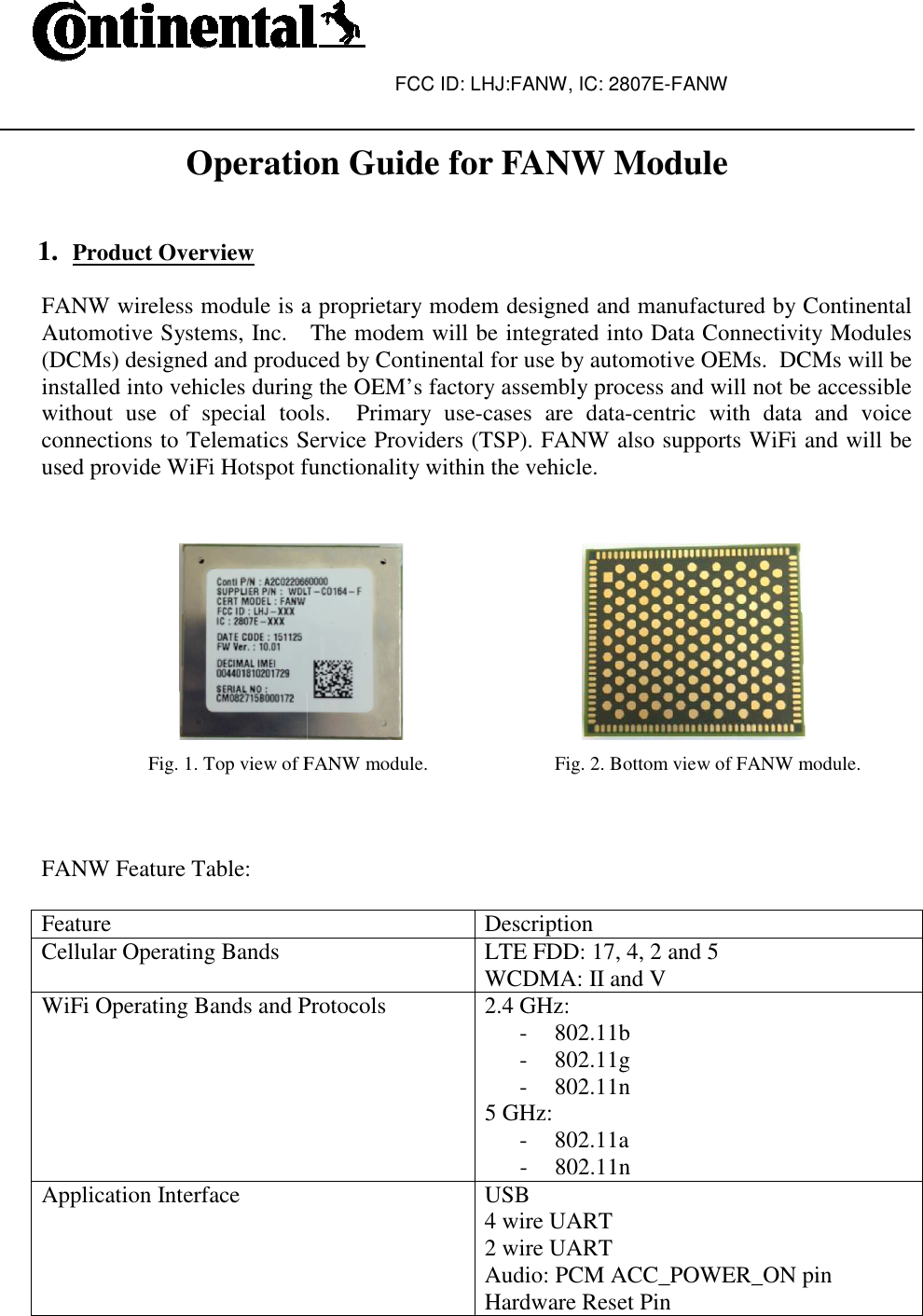  Operation Guide for FANW Module  1. Product Overview  FANW wireless module is a proprietary modem designed and manufactured by Continental Automotive Systems, Inc.   The modem will be integrated into Data Connectivity Modules (DCMs) designed and produced by Continental for use by automotive OEMs.  DCMs will binstalled into vehicles during the OEM’s factory assembly process and will not be accessible without  use  of  special  tools.    Primary  useconnections to Telematics Service Providers (TSP). FANW also supports WiFi used provide WiFi Hotspot functionality within the vehicle.                                        Fig. 1. Top view of FANW module.                          Fig. 2. Bottom view of FANW module.   FANW Feature Table:  Feature Cellular Operating Bands WiFi Operating Bands and ProtocolsApplication Interface FCC ID: LHJ:FANW, IC: 2807E-FANW  Operation Guide for FANW Module FANW wireless module is a proprietary modem designed and manufactured by Continental Automotive Systems, Inc.   The modem will be integrated into Data Connectivity Modules (DCMs) designed and produced by Continental for use by automotive OEMs.  DCMs will binstalled into vehicles during the OEM’s factory assembly process and will not be accessible without  use  of  special  tools.    Primary  use-cases  are  data-centric  with  data  and  voice connections to Telematics Service Providers (TSP). FANW also supports WiFi used provide WiFi Hotspot functionality within the vehicle.                               Fig. 1. Top view of FANW module.                          Fig. 2. Bottom view of FANW module.Description LTE FDD: 17, 4, 2 and 5 WCDMA: II and V WiFi Operating Bands and Protocols  2.4 GHz:  - 802.11b - 802.11g - 802.11n 5 GHz: - 802.11a - 802.11n USB 4 wire UART 2 wire UART Audio: PCM ACC_POWER_ON pinHardware Reset Pin FANW wireless module is a proprietary modem designed and manufactured by Continental Automotive Systems, Inc.   The modem will be integrated into Data Connectivity Modules (DCMs) designed and produced by Continental for use by automotive OEMs.  DCMs will be installed into vehicles during the OEM’s factory assembly process and will not be accessible centric  with  data  and  voice connections to Telematics Service Providers (TSP). FANW also supports WiFi and will be  Fig. 1. Top view of FANW module.                          Fig. 2. Bottom view of FANW module. ACC_POWER_ON pin 
