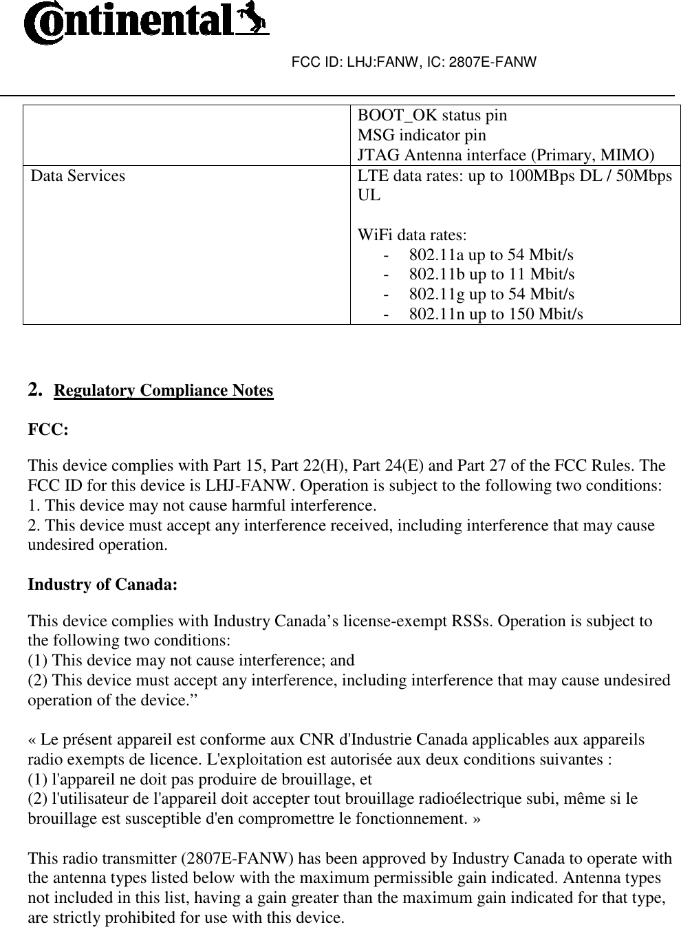  Data Services    2. Regulatory Compliance Notes FCC:  This device complies with Part 15, Part 22(H), Part 24(E) and Part 27 of the FCC Rules. The FCC ID for this device is LHJ1. This device may not cause harmful interference.2. This device must accept any interference received, including interference that may cause undesired operation.   Industry of Canada:  This device complies with Industry Canada’s licensethe following two conditions:(1) This device may not cause interference; and(2) This device must accept any interference, including interference that may cause undesiredoperation of the device.”   « Le présent appareil est conformeradio exempts de licence. L&apos;exploitation est autorisée aux deux conditions suivantes :(1) l&apos;appareil ne doit pas produire de brouillage, et(2) l&apos;utilisateur de l&apos;appareil doit accepter tout brouillagebrouillage est susceptible d&apos;en compromettre le fonctionnement. » This radio transmitter (2807Ethe antenna types listed below with the maximum permissible gain inot included in this list, having a gain greater than the maximum gain indicated for that type, are strictly prohibited for use with this device. FCC ID: LHJ:FANW, IC: 2807E-FANW  BOOT_OK status pin MSG indicator pin JTAG Antenna interface (Primary, MIMO)LTE data rates: up to 100MBps DL / 50Mbps UL  WiFi data rates:  - 802.11a up to 54 Mbit/s- 802.11b up to 11 Mbit/s- 802.11g up to 54 Mbit/s- 802.11n up to 150 Mbit/sRegulatory Compliance Notes This device complies with Part 15, Part 22(H), Part 24(E) and Part 27 of the FCC Rules. The FCC ID for this device is LHJ-FANW. Operation is subject to the following two conditions:This device may not cause harmful interference. 2. This device must accept any interference received, including interference that may cause This device complies with Industry Canada’s license-exempt RSSs. Operation is subject to the following two conditions: (1) This device may not cause interference; and (2) This device must accept any interference, including interference that may cause undesired« Le présent appareil est conforme aux CNR d&apos;Industrie Canada applicables aux appareils radio exempts de licence. L&apos;exploitation est autorisée aux deux conditions suivantes :(1) l&apos;appareil ne doit pas produire de brouillage, et (2) l&apos;utilisateur de l&apos;appareil doit accepter tout brouillage radioélectrique subi, même si lebrouillage est susceptible d&apos;en compromettre le fonctionnement. » This radio transmitter (2807E-FANW) has been approved by Industry Canada to operate with the antenna types listed below with the maximum permissible gain indicated. Antenna types not included in this list, having a gain greater than the maximum gain indicated for that type, are strictly prohibited for use with this device. JTAG Antenna interface (Primary, MIMO) LTE data rates: up to 100MBps DL / 50Mbps 802.11a up to 54 Mbit/s 802.11b up to 11 Mbit/s Mbit/s 802.11n up to 150 Mbit/s This device complies with Part 15, Part 22(H), Part 24(E) and Part 27 of the FCC Rules. The FANW. Operation is subject to the following two conditions: 2. This device must accept any interference received, including interference that may cause on is subject to (2) This device must accept any interference, including interference that may cause undesired aux CNR d&apos;Industrie Canada applicables aux appareils radio exempts de licence. L&apos;exploitation est autorisée aux deux conditions suivantes : radioélectrique subi, même si le FANW) has been approved by Industry Canada to operate with ndicated. Antenna types not included in this list, having a gain greater than the maximum gain indicated for that type, 
