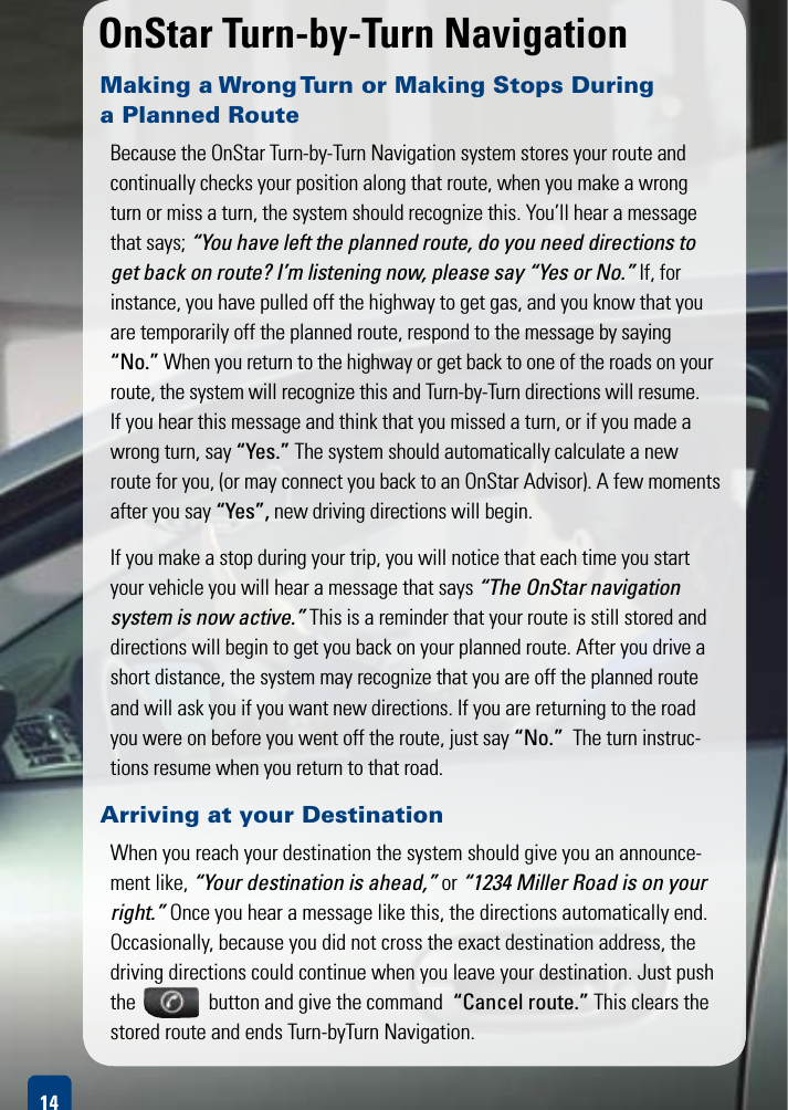 OnStarTurn-by-TurnNavigationMaking a Wrong Turn or Making Stops During  a Planned Route BecausetheOnStarTurn-by-TurnNavigationsystemstoresyour route and continually checks your position along that route, when you make a wrong turn or miss a turn, the system should recognize this. You’ll hear a message that says; “You have left the planned route, do you need directions to get back on route? I’m listening now, please say “Yes or No.” If, for  instance, you have pulled off the highway to get gas, and you know that you are temporarily off the planned route, respond to the message by saying “No.” When you return to the highway or get back to one of the roads on your route, the system will recognize this and Turn-by-Turn directions will resume. If you hear this message and think that you missed a turn, or if you made a wrong turn, say “Yes.” The system should automatically calculate a new route for you, (or may connect you back to an OnStar Advisor). A few moments after you say “Yes”, new driving directions will begin.If you make a stop during your trip, you will notice that each time you start your vehicle you will hear a message that says “The OnStar navigation  system is now active.” This is a reminder that your route is still stored and directions will begin to get you back on your planned route. After you drive a short distance, the system may recognize that you are off the planned route and will ask you if you want new directions. If you are returning to the road you were on before you went off the route, just say “No.”  The turn instruc-tions resume when you return to that road. 14Arriving at your Destination When you reach your destination the system should give you an announce-ment like, “Your destination is ahead,” or “1234 Miller Road is on your right.” Once you hear a message like this, the directions automatically end. Occasionally, because you did not cross the exact destination address, the driving directions could continue when you leave your destination. Just push the               button and give the command  “Cancel route.” This clears the stored route and ends Turn-byTurn Navigation.