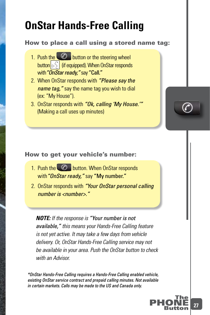 27OnStar Hands-Free Calling1.   Push the             button. When OnStar responds with“OnStar ready,” say “My number.”2.   OnStar responds with “Your OnStar personal calling number is &lt;number&gt;.”NOTE: If the response is “Your number is not available,” this means your Hands-Free Calling feature is not yet active. It may take a few days from vehicle delivery. Or, OnStar Hands-Free Calling service may not be available in your area. Push the OnStar button to check with an Advisor. How to get your vehicle’s number:How to place a call using a stored name tag:*OnStar Hands-Free Calling requires a Hands-Free Calling enabled vehicle,  existing OnStar service contract and prepaid calling minutes. Not available  in certain markets. Calls may be made to the US and Canada only. 1.   Push the              button or the steering wheel button           (if equipped). When OnStar responds with“OnStar ready,” say “Call.”2.   When OnStar responds with “Please say the  name tag,” say the name tag you wish to dial  (ex: “My House”).3.  OnStar responds with “Ok, calling ‘My House.’”    (Making a call uses up minutes)