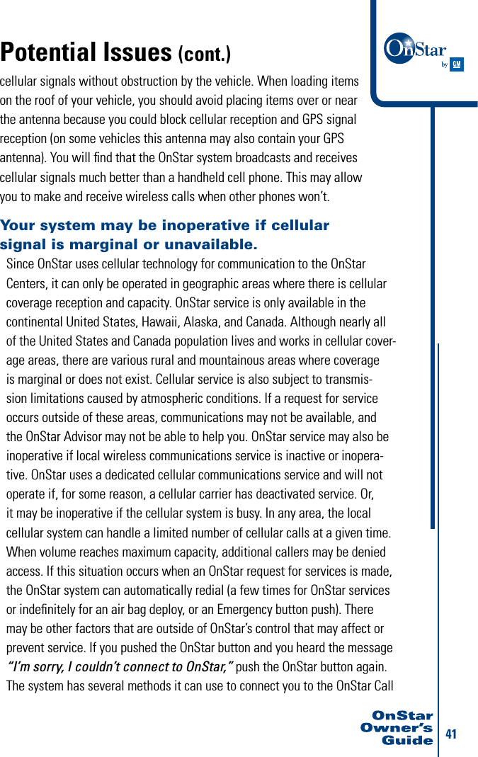 41cellular signals without obstruction by the vehicle. When loading items  on the roof of your vehicle, you should avoid placing items over or near  the antenna because you could block cellular reception and GPS signal  reception (on some vehicles this antenna may also contain your GPS  antenna). You will ﬁnd that the OnStar system broadcasts and receives  cellular signals much better than a handheld cell phone. This may allow you to make and receive wireless calls when other phones won’t. Your system may be inoperative if cellular  signal is marginal or unavailable.Since OnStar uses cellular technology for communication to the OnStar Centers, it can only be operated in geographic areas where there is cellular coverage reception and capacity. OnStar service is only available in the continental United States, Hawaii, Alaska, and Canada. Although nearly all of the United States and Canada population lives and works in cellular cover-age areas, there are various rural and mountainous areas where coverage is marginal or does not exist. Cellular service is also subject to transmis-sion limitations caused by atmospheric conditions. If a request for service occurs outside of these areas, communications may not be available, and the OnStar Advisor may not be able to help you. OnStar service may also be inoperative if local wireless communications service is inactive or inopera-tive. OnStar uses a dedicated cellular communications service and will not operate if, for some reason, a cellular carrier has deactivated service. Or, it may be inoperative if the cellular system is busy. In any area, the local cellular system can handle a limited number of cellular calls at a given time. When volume reaches maximum capacity, additional callers may be denied access. If this situation occurs when an OnStar request for services is made, the OnStar system can automatically redial (a few times for OnStar services or indeﬁnitely for an air bag deploy, or an Emergency button push). There may be other factors that are outside of OnStar’s control that may affect or prevent service. If you pushed the OnStar button and you heard the message “I’m sorry, I couldn’t connect to OnStar,” push the OnStar button again. The system has several methods it can use to connect you to the OnStar Call Potential Issues (cont.)