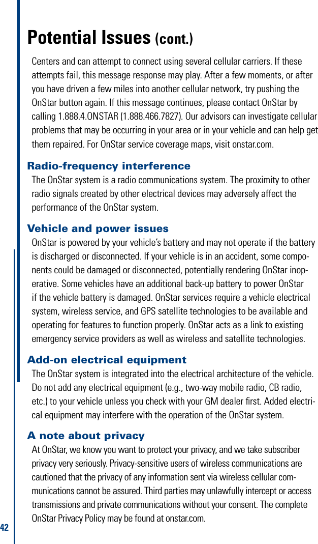 42Potential Issues (cont.)Radio-frequency interferenceThe OnStar system is a radio communications system. The proximity to other radio signals created by other electrical devices may adversely affect the performance of the OnStar system.Vehicle and power issuesOnStar is powered by your vehicle’s battery and may not operate if the battery is discharged or disconnected. If your vehicle is in an accident, some compo-nents could be damaged or disconnected, potentially rendering OnStar inop-erative. Some vehicles have an additional back-up battery to power OnStar if the vehicle battery is damaged. OnStar services require a vehicle electrical system, wireless service, and GPS satellite technologies to be available and operating for features to function properly. OnStar acts as a link to existing emergency service providers as well as wireless and satellite technologies.Add-on electrical equipmentThe OnStar system is integrated into the electrical architecture of the vehicle. Donotaddanyelectricalequipment(e.g.,two-waymobileradio,CBradio,etc.) to your vehicle unless you check with your GM dealer ﬁrst. Added electri-cal equipment may interfere with the operation of the OnStar system. Centers and can attempt to connect using several cellular carriers. If these attempts fail, this message response may play. After a few moments, or after you have driven a few miles into another cellular network, try pushing the OnStar button again. If this message continues, please contact OnStar by calling 1.888.4.ONSTAR (1.888.466.7827). Our advisors can investigate cellular problems that may be occurring in your area or in your vehicle and can help get them repaired. For OnStar service coverage maps, visit onstar.com. A note about privacy At OnStar, we know you want to protect your privacy, and we take subscriber privacy very seriously. Privacy-sensitive users of wireless communications are cautioned that the privacy of any information sent via wireless cellular com-munications cannot be assured. Third parties may unlawfully intercept or access transmissions and private communications without your consent. The complete OnStar Privacy Policy may be found at onstar.com.