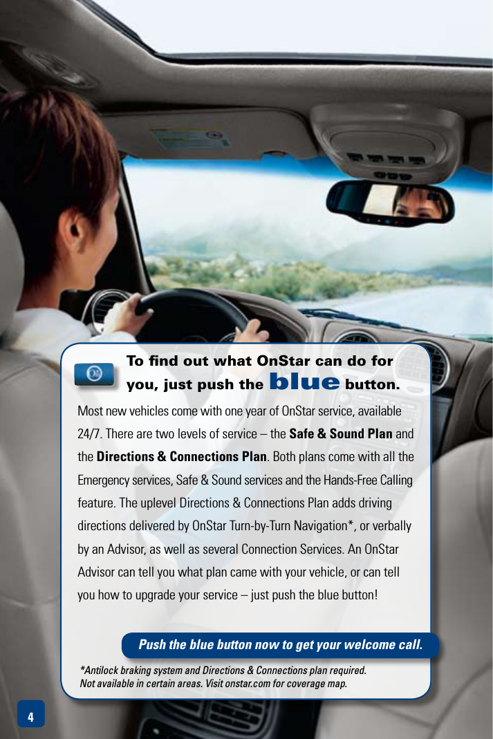 To ﬁnd out what OnStar can do for you, just push the blue button.Most new vehicles come with one year of OnStar service, available 24/7. There are two levels of service – the Safe &amp; Sound Plan and the Directions &amp; Connections Plan.BothplanscomewithalltheEmergency services, Safe &amp; Sound services and the Hands-Free Calling feature. The uplevel Directions &amp; Connections Plan adds driving directions delivered by OnStar Turn-by-Turn Navigation*, or verbally by an Advisor, as well as several Connection Services. An OnStar Advisor can tell you what plan came with your vehicle, or can tell you how to upgrade your service – just push the blue button!4Push the blue button now to get your welcome call.*Antilock braking system and Directions &amp; Connections plan required.  Not available in certain areas. Visit onstar.com for coverage map.