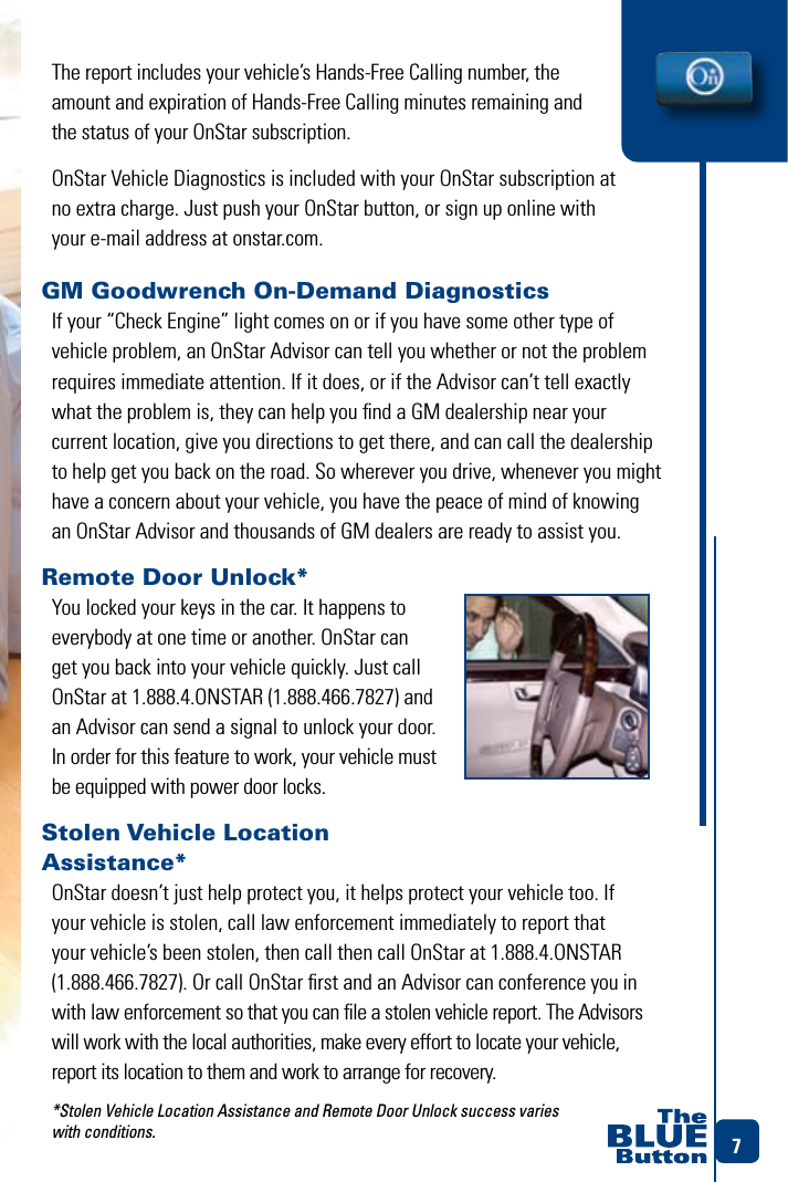 7GM Goodwrench On-Demand DiagnosticsIf your “Check Engine” light comes on or if you have some other type of vehicle problem, an OnStar Advisor can tell you whether or not the problem requires immediate attention. If it does, or if the Advisor can’t tell exactly what the problem is, they can help you ﬁnd a GM dealership near your  current location, give you directions to get there, and can call the dealership to help get you back on the road. So wherever you drive, whenever you might have a concern about your vehicle, you have the peace of mind of knowing an OnStar Advisor and thousands of GM dealers are ready to assist you.Remote Door Unlock* You locked your keys in the car. It happens to everybody at one time or another. OnStar can get you back into your vehicle quickly. Just call OnStar at 1.888.4.ONSTAR (1.888.466.7827) and an Advisor can send a signal to unlock your door. In order for this feature to work, your vehicle must be equipped with power door locks.Stolen Vehicle Location  Assistance* OnStar doesn’t just help protect you, it helps protect your vehicle too. If your vehicle is stolen, call law enforcement immediately to report that your vehicle’s been stolen, then call then call OnStar at 1.888.4.ONSTAR (1.888.466.7827). Or call OnStar ﬁrst and an Advisor can conference you in with law enforcement so that you can ﬁle a stolen vehicle report. The Advisors will work with the local authorities, make every effort to locate your vehicle, report its location to them and work to arrange for recovery. *Stolen Vehicle Location Assistance and Remote Door Unlock success varies  with conditions. The report includes your vehicle’s Hands-Free Calling number, the amount and expiration of Hands-Free Calling minutes remaining and  the status of your OnStar subscription. OnStar Vehicle Diagnostics is included with your OnStar subscription at no extra charge. Just push your OnStar button, or sign up online with your e-mail address at onstar.com.