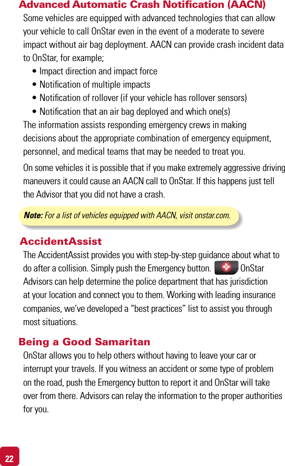22Advanced Automatic Crash Notiﬁcation (AACN) Some vehicles are equipped with advanced technologies that can allow your vehicle to call OnStar even in the event of a moderate to severe impact without air bag deployment. AACN can provide crash incident data to OnStar, for example;  •Impactdirectionandimpactforce •Noticationofmultipleimpacts •Noticationofrollover(ifyourvehiclehasrolloversensors) •Noticationthatanairbagdeployedandwhichone(s)The information assists responding emergency crews in making  decisions about the appropriate combination of emergency equipment, personnel, and medical teams that may be needed to treat you.On some vehicles it is possible that if you make extremely aggressive driving maneuvers it could cause an AACN call to OnStar. If this happens just tell the Advisor that you did not have a crash.  Note: For a list of vehicles equipped with AACN, visit onstar.com. AccidentAssist The AccidentAssist provides you with step-by-step guidance about what to do after a collision. Simply push the Emergency button.              OnStar  Advisors can help determine the police department that has jurisdiction at your location and connect you to them. Working with leading insurance companies, we’ve developed a “best practices” list to assist you through most situations.Being a Good SamaritanOnStar allows you to help others without having to leave your car or  interrupt your travels. If you witness an accident or some type of problem  on the road, push the Emergency button to report it and OnStar will take  over from there. Advisors can relay the information to the proper authorities for you.