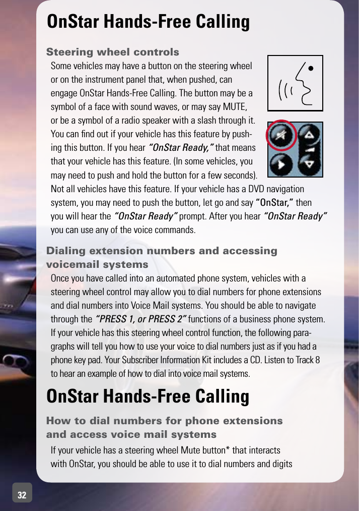 32OnStar Hands-Free CallingSteering wheel controlsSome vehicles may have a button on the steering wheel or on the instrument panel that, when pushed, can engage OnStar Hands-Free Calling. The button may be a symbol of a face with sound waves, or may say MUTE, or be a symbol of a radio speaker with a slash through it. You can ﬁnd out if your vehicle has this feature by push-ing this button. If you hear “OnStar Ready,” that means that your vehicle has this feature. (In some vehicles, you may need to push and hold the button for a few seconds). Not all vehicles have this feature. If your vehicle has a DVD navigation  system, you may need to push the button, let go and say “OnStar,” then  you will hear the “OnStar Ready” prompt. After you hear “OnStar Ready” you can use any of the voice commands.Dialing extension numbers and accessing  voicemail systems Once you have called into an automated phone system, vehicles with a steering wheel control may allow you to dial numbers for phone extensions and dial numbers into Voice Mail systems. You should be able to navigate through the “PRESS 1, or PRESS 2” functions of a business phone system.If your vehicle has this steering wheel control function, the following para-graphs will tell you how to use your voice to dial numbers just as if you had a phone key pad. Your Subscriber Information Kit includes a CD. Listen to Track 8  to hear an example of how to dial into voice mail systems.OnStar Hands-Free CallingHow to dial numbers for phone extensions and access voice mail systemsIf your vehicle has a steering wheel Mute button* that interacts with OnStar, you should be able to use it to dial numbers and digits 