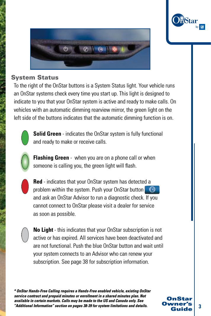 3System StatusTo the right of the OnStar buttons is a System Status light. Your vehicle runs an OnStar systems check every time you start up. This light is designed to indicate to you that your OnStar system is active and ready to make calls. On vehicles with an automatic dimming rearview mirror, the green light on the left side of the buttons indicates that the automatic dimming function is on.  Solid Green - indicates the OnStar system is fully functional    and ready to make or receive calls.   Flashing Green -  when you are on a phone call or when      someone is calling you, the green light will ﬂash.   Red - indicates that your OnStar system has detected a      problem within the system. Push your OnStar button    and ask an OnStar Advisor to run a diagnostic check. If you      cannot connect to OnStar please visit a dealer for service        as soon as possible. No Light - this indicates that your OnStar subscription is not   active or has expired. All services have been deactivated and    are not functional. Push the blue OnStar button and wait until    your system connects to an Advisor who can renew your    subscription. See page 38 for subscription information. * OnStar Hands-Free Calling requires a Hands-Free enabled vehicle, existing OnStar   service contract and prepaid minutes or enrollment in a shared minutes plan. Not   available in certain markets. Calls may be made to the US and Canada only. See  “Additional Information” section on pages 38-39 for system limitations and details. 