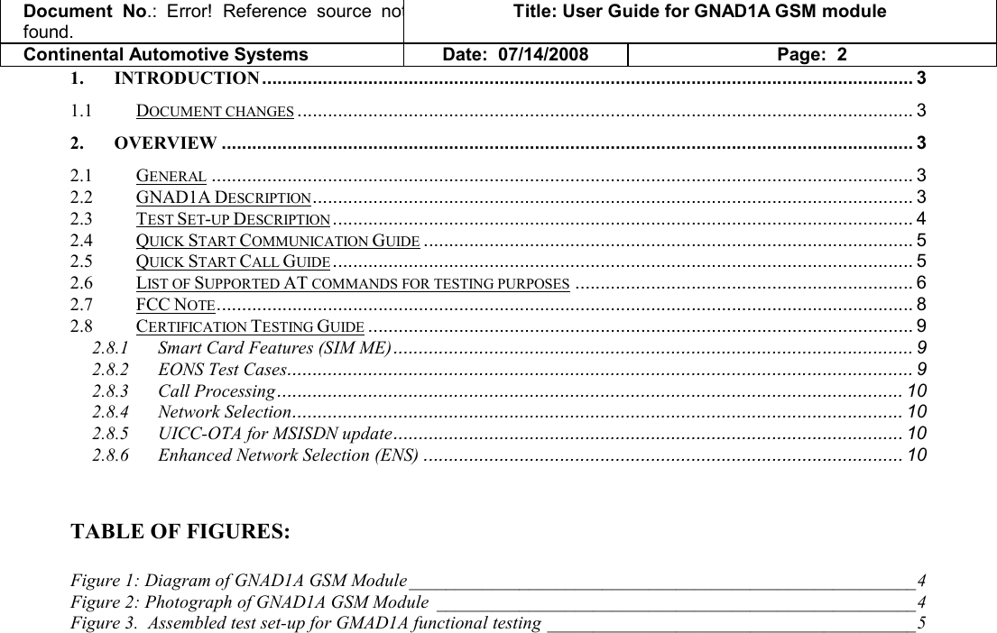 Document  No.: Error!  Reference  source  not found. Title: User Guide for GNAD1A GSM module Continental Automotive Systems Date:  07/14/2008 Page:  2 1. INTRODUCTION................................................................................................................................. 3 1.1 DOCUMENT CHANGES.......................................................................................................................... 3 2. OVERVIEW ......................................................................................................................................... 3 2.1 GENERAL........................................................................................................................................... 3 2.2 GNAD1A DESCRIPTION....................................................................................................................... 3 2.3 TEST SET-UP DESCRIPTION................................................................................................................... 4 2.4 QUICK START COMMUNICATION GUIDE................................................................................................. 5 2.5 QUICK START CALL GUIDE................................................................................................................... 5 2.6 LIST OF SUPPORTED AT COMMANDS FOR TESTING PURPOSES................................................................... 6 2.7 FCC NOTE.......................................................................................................................................... 8 2.8 CERTIFICATION TESTING GUIDE............................................................................................................ 9 2.8.1 Smart Card Features (SIM ME)....................................................................................................... 9 2.8.2 EONS Test Cases............................................................................................................................ 9 2.8.3 Call Processing............................................................................................................................ 10 2.8.4 Network Selection......................................................................................................................... 10 2.8.5 UICC-OTA for MSISDN update..................................................................................................... 10 2.8.6 Enhanced Network Selection (ENS) ............................................................................................... 10   TABLE OF FIGURES:  Figure 1: Diagram of GNAD1A GSM Module _______________________________________________________4 Figure 2: Photograph of GNAD1A GSM Module ____________________________________________________4 Figure 3.  Assembled test set-up for GMAD1A functional testing ________________________________________5  