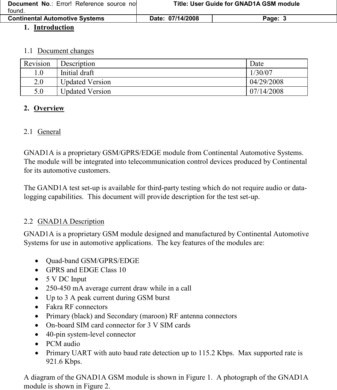 Document  No.: Error!  Reference  source  not found. Title: User Guide for GNAD1A GSM module Continental Automotive Systems Date:  07/14/2008 Page:  3 1. Introduction 1.1 Document changes Revision  Description  Date 1.0  Initial draft  1/30/07 2.0   Updated Version   04/29/2008 5.0  Updated Version  07/14/2008 2. Overview 2.1 General  GNAD1A is a proprietary GSM/GPRS/EDGE module from Continental Automotive Systems.  The module will be integrated into telecommunication control devices produced by Continental for its automotive customers.    The GAND1A test set-up is available for third-party testing which do not require audio or data-logging capabilities.  This document will provide description for the test set-up.    2.2 GNAD1A Description GNAD1A is a proprietary GSM module designed and manufactured by Continental Automotive Systems for use in automotive applications.  The key features of the modules are:  • Quad-band GSM/GPRS/EDGE  • GPRS and EDGE Class 10 • 5 V DC Input • 250-450 mA average current draw while in a call • Up to 3 A peak current during GSM burst • Fakra RF connectors • Primary (black) and Secondary (maroon) RF antenna connectors • On-board SIM card connector for 3 V SIM cards • 40-pin system-level connector • PCM audio  • Primary UART with auto baud rate detection up to 115.2 Kbps.  Max supported rate is 921.6 Kbps.  A diagram of the GNAD1A GSM module is shown in Figure 1.  A photograph of the GNAD1A module is shown in Figure 2.    