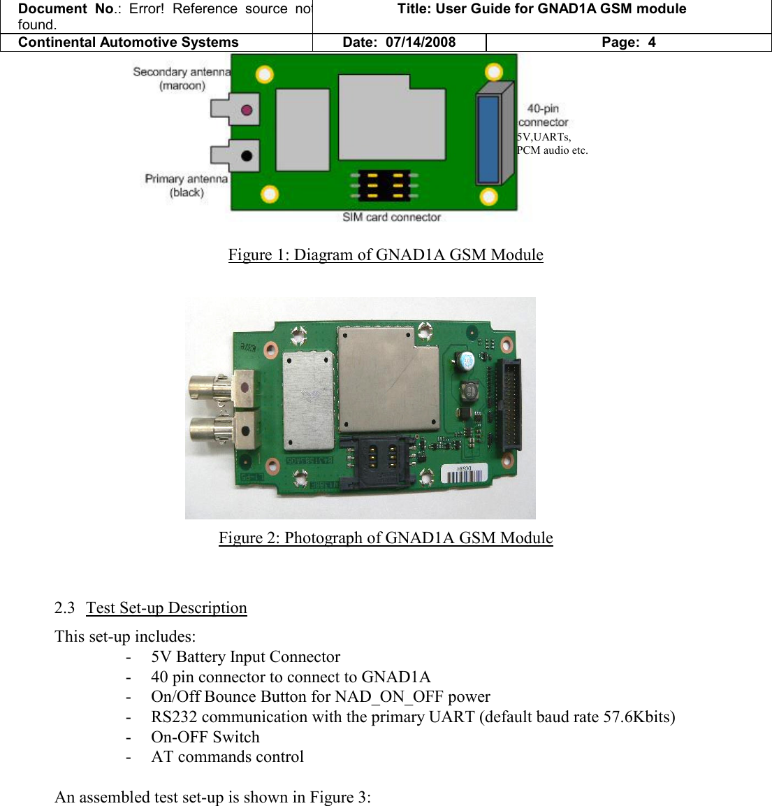 Document  No.: Error!  Reference  source  not found. Title: User Guide for GNAD1A GSM module Continental Automotive Systems Date:  07/14/2008 Page:  4  Figure 1: Diagram of GNAD1A GSM Module   Figure 2: Photograph of GNAD1A GSM Module  2.3 Test Set-up Description This set-up includes: - 5V Battery Input Connector - 40 pin connector to connect to GNAD1A - On/Off Bounce Button for NAD_ON_OFF power - RS232 communication with the primary UART (default baud rate 57.6Kbits) - On-OFF Switch - AT commands control  An assembled test set-up is shown in Figure 3:  5V,UARTs, PCM audio etc. 