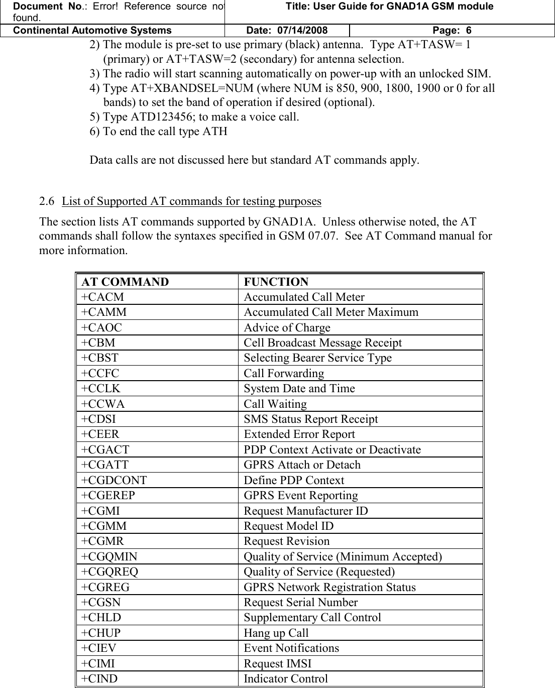 Document  No.: Error!  Reference  source  not found. Title: User Guide for GNAD1A GSM module Continental Automotive Systems Date:  07/14/2008 Page:  6 2) The module is pre-set to use primary (black) antenna.  Type AT+TASW= 1 (primary) or AT+TASW=2 (secondary) for antenna selection. 3) The radio will start scanning automatically on power-up with an unlocked SIM. 4) Type AT+XBANDSEL=NUM (where NUM is 850, 900, 1800, 1900 or 0 for all bands) to set the band of operation if desired (optional). 5) Type ATD123456; to make a voice call. 6) To end the call type ATH  Data calls are not discussed here but standard AT commands apply.  2.6 List of Supported AT commands for testing purposes The section lists AT commands supported by GNAD1A.  Unless otherwise noted, the AT commands shall follow the syntaxes specified in GSM 07.07.  See AT Command manual for more information.  AT COMMAND   FUNCTION +CACM   Accumulated Call Meter  +CAMM   Accumulated Call Meter Maximum  +CAOC   Advice of Charge  +CBM   Cell Broadcast Message Receipt  +CBST   Selecting Bearer Service Type  +CCFC   Call Forwarding  +CCLK   System Date and Time  +CCWA   Call Waiting  +CDSI   SMS Status Report Receipt  +CEER   Extended Error Report  +CGACT   PDP Context Activate or Deactivate  +CGATT   GPRS Attach or Detach  +CGDCONT   Define PDP Context +CGEREP   GPRS Event Reporting  +CGMI   Request Manufacturer ID  +CGMM   Request Model ID  +CGMR   Request Revision  +CGQMIN   Quality of Service (Minimum Accepted)  +CGQREQ   Quality of Service (Requested)  +CGREG   GPRS Network Registration Status  +CGSN   Request Serial Number  +CHLD   Supplementary Call Control  +CHUP   Hang up Call  +CIEV   Event Notifications  +CIMI   Request IMSI  +CIND   Indicator Control  