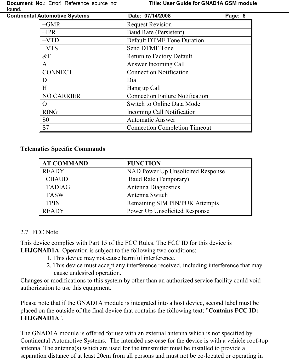 Document  No.: Error!  Reference  source  not found. Title: User Guide for GNAD1A GSM module Continental Automotive Systems Date:  07/14/2008 Page:  8 +GMR   Request Revision  +IPR   Baud Rate (Persistent)  +VTD   Default DTMF Tone Duration  +VTS   Send DTMF Tone  &amp;F   Return to Factory Default  A   Answer Incoming Call  CONNECT   Connection Notification  D   Dial  H   Hang up Call  NO CARRIER   Connection Failure Notification O   Switch to Online Data Mode  RING   Incoming Call Notification  S0   Automatic Answer  S7   Connection Completion Timeout   Telematics Specific Commands  AT COMMAND  FUNCTION READY   NAD Power Up Unsolicited Response +CBAUD   Baud Rate (Temporary) +TADIAG   Antenna Diagnostics +TASW   Antenna Switch +TPIN   Remaining SIM PIN/PUK Attempts READY   Power Up Unsolicited Response  2.7 FCC Note This device complies with Part 15 of the FCC Rules. The FCC ID for this device is LHJGNAD1A. Operation is subject to the following two conditions: 1. This device may not cause harmful interference. 2. This device must accept any interference received, including interference that may cause undesired operation. Changes or modifications to this system by other than an authorized service facility could void authorization to use this equipment.  Please note that if the GNAD1A module is integrated into a host device, second label must be placed on the outside of the final device that contains the following text: &quot;Contains FCC ID: LHJGNAD1A&quot;.  The GNAD1A module is offered for use with an external antenna which is not specified by Continental Automotive Systems.  The intended use-case for the device is with a vehicle roof-top antenna. The antenna(s) which are used for the transmitter must be installed to provide a separation distance of at least 20cm from all persons and must not be co-located or operating in 