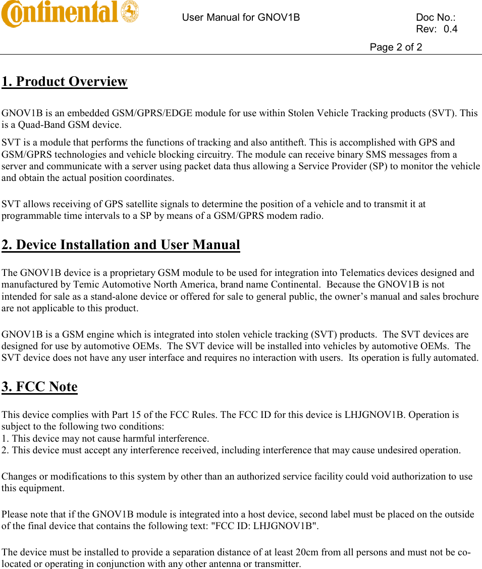       User Manual for GNOV1B    Doc No.:          Rev:  0.4     Page 2 of 2   1. Product Overview  GNOV1B is an embedded GSM/GPRS/EDGE module for use within Stolen Vehicle Tracking products (SVT). This is a Quad-Band GSM device. SVT is a module that performs the functions of tracking and also antitheft. This is accomplished with GPS and GSM/GPRS technologies and vehicle blocking circuitry. The module can receive binary SMS messages from a server and communicate with a server using packet data thus allowing a Service Provider (SP) to monitor the vehicle and obtain the actual position coordinates. SVT allows receiving of GPS satellite signals to determine the position of a vehicle and to transmit it at programmable time intervals to a SP by means of a GSM/GPRS modem radio. 2. Device Installation and User Manual The GNOV1B device is a proprietary GSM module to be used for integration into Telematics devices designed and manufactured by Temic Automotive North America, brand name Continental.  Because the GNOV1B is not intended for sale as a stand-alone device or offered for sale to general public, the owner’s manual and sales brochure are not applicable to this product.   GNOV1B is a GSM engine which is integrated into stolen vehicle tracking (SVT) products.  The SVT devices are designed for use by automotive OEMs.  The SVT device will be installed into vehicles by automotive OEMs.  The SVT device does not have any user interface and requires no interaction with users.  Its operation is fully automated. 3. FCC Note This device complies with Part 15 of the FCC Rules. The FCC ID for this device is LHJGNOV1B. Operation is subject to the following two conditions: 1. This device may not cause harmful interference. 2. This device must accept any interference received, including interference that may cause undesired operation. Changes or modifications to this system by other than an authorized service facility could void authorization to use this equipment. Please note that if the GNOV1B module is integrated into a host device, second label must be placed on the outside of the final device that contains the following text: &quot;FCC ID: LHJGNOV1B&quot;. The device must be installed to provide a separation distance of at least 20cm from all persons and must not be co-located or operating in conjunction with any other antenna or transmitter.   