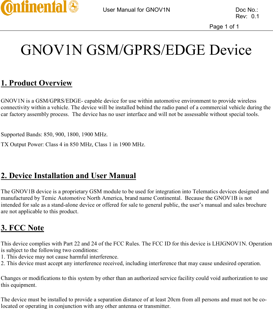      User Manual for GNOV1N    Doc No.:          Rev:  0.1     Page 1 of 1   GNOV1N GSM/GPRS/EDGE Device    1. Product Overview  GNOV1N is a GSM/GPRS/EDGE- capable device for use within automotive environment to provide wireless connectivity within a vehicle. The device will be installed behind the radio panel of a commercial vehicle during the car factory assembly process.  The device has no user interface and will not be assessable without special tools.    Supported Bands: 850, 900, 1800, 1900 MHz.  TX Output Power: Class 4 in 850 MHz, Class 1 in 1900 MHz.   2. Device Installation and User Manual The GNOV1B device is a proprietary GSM module to be used for integration into Telematics devices designed and manufactured by Temic Automotive North America, brand name Continental.  Because the GNOV1B is not intended for sale as a stand-alone device or offered for sale to general public, the user’s manual and sales brochure are not applicable to this product.   3. FCC Note This device complies with Part 22 and 24 of the FCC Rules. The FCC ID for this device is LHJGNOV1N. Operation is subject to the following two conditions: 1. This device may not cause harmful interference. 2. This device must accept any interference received, including interference that may cause undesired operation. Changes or modifications to this system by other than an authorized service facility could void authorization to use this equipment. The device must be installed to provide a separation distance of at least 20cm from all persons and must not be co-located or operating in conjunction with any other antenna or transmitter.   