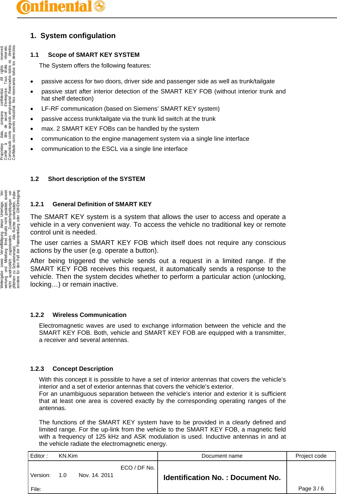 Editor :  KN.Kim  Document name  Project code Version:  1.0  Nov. 14. 2011 ECO / DF No.Identification No. : Document No.   File:   Page 3 / 6    .Proprietary   data,   company   confidential.    All  rights   reserved.Confié   à   titre  de  secret   d&apos;entreprise.  Tous  droits   réservés.Comunicado como segredo empresarial. Reservados todos os  direitos.Confidado como secreto industrial. Nos reservamos todos los derechos.  .Weitergabe  sowie  Vervielfältigung  dieser Unterlage,   Ver-wertung  und  Mitteilung  ihres Inhalts nicht gestattet, soweitnicht  ausdrücklich  zugestanden.   Zuwiderhandlungen  ver-pflichten zu Schadenersatz.   Alle Rechte vorbehalten, insbe-sondere für den Fall der Patenterteilung oder GM-Eintragung  1. System configulation 1.1  Scope of SMART KEY SYSTEM The System offers the following features:    passive access for two doors, driver side and passenger side as well as trunk/tailgate   passive start after interior detection of the SMART KEY FOB (without interior trunk and hat shelf detection)   LF-RF communication (based on Siemens’ SMART KEY system)   passive access trunk/tailgate via the trunk lid switch at the trunk   max. 2 SMART KEY FOBs can be handled by the system   communication to the engine management system via a single line interface   communication to the ESCL via a single line interface   1.2  Short description of the SYSTEM  1.2.1  General Definition of SMART KEY The SMART KEY system is a system that allows the user to access and operate a vehicle in a very convenient way. To access the vehicle no traditional key or remote control unit is needed.  The user carries a SMART KEY FOB which itself does not require any conscious actions by the user (e.g. operate a button).  After being triggered the vehicle sends out a request in a limited range. If the SMART KEY FOB receives this request, it automatically sends a response to the vehicle. Then the system decides whether to perform a particular action (unlocking, locking…) or remain inactive.   1.2.2 Wireless Communication Electromagnetic waves are used to exchange information between the vehicle and the SMART KEY FOB. Both, vehicle and SMART KEY FOB are equipped with a transmitter, a receiver and several antennas.    1.2.3 Concept Description With this concept it is possible to have a set of interior antennas that covers the vehicle’s interior and a set of exterior antennas that covers the vehicle’s exterior. For an unambiguous separation between the vehicle’s interior and exterior it is sufficient that at least one area is covered exactly by the corresponding operating ranges of the antennas.  The functions of the SMART KEY system have to be provided in a clearly defined and limited range. For the up-link from the vehicle to the SMART KEY FOB, a magnetic field with a frequency of 125 kHz and ASK modulation is used. Inductive antennas in and at the vehicle radiate the electromagnetic energy. 