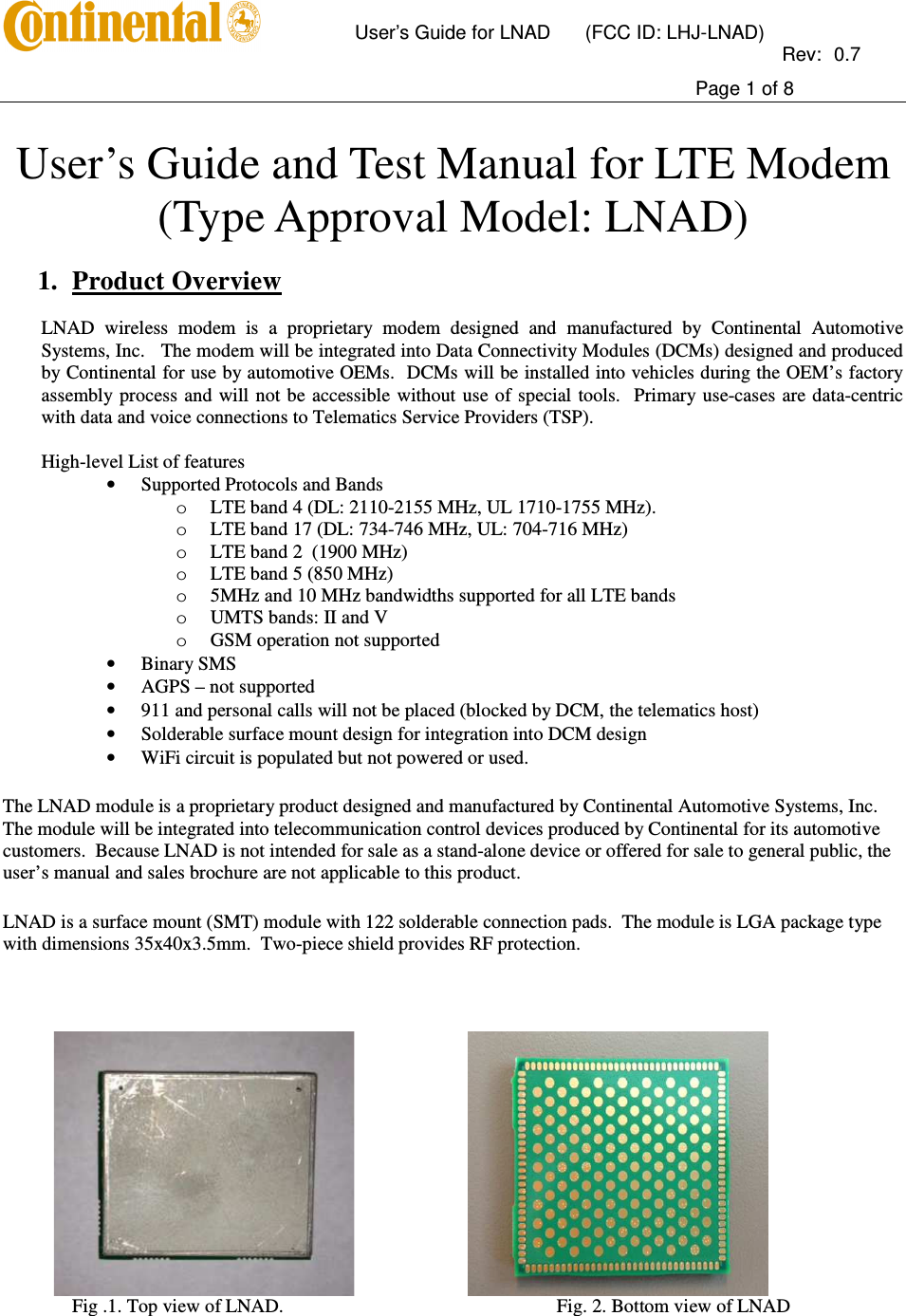       User’s Guide for LNAD  (FCC ID: LHJ-LNAD)          Rev:  0.7     Page 1 of 8   User’s Guide and Test Manual for LTE Modem   (Type Approval Model: LNAD)  1. Product Overview  LNAD  wireless  modem  is  a  proprietary  modem  designed  and  manufactured  by  Continental  Automotive Systems, Inc.   The modem will be integrated into Data Connectivity Modules (DCMs) designed and produced by Continental for use by automotive OEMs.  DCMs will be installed into vehicles during the OEM’s factory assembly process and will not be accessible without use of  special  tools.  Primary use-cases are  data-centric with data and voice connections to Telematics Service Providers (TSP).   High-level List of features • Supported Protocols and Bands  o LTE band 4 (DL: 2110-2155 MHz, UL 1710-1755 MHz).  o LTE band 17 (DL: 734-746 MHz, UL: 704-716 MHz) o LTE band 2  (1900 MHz) o LTE band 5 (850 MHz) o 5MHz and 10 MHz bandwidths supported for all LTE bands o UMTS bands: II and V  o GSM operation not supported • Binary SMS • AGPS – not supported  • 911 and personal calls will not be placed (blocked by DCM, the telematics host) • Solderable surface mount design for integration into DCM design • WiFi circuit is populated but not powered or used.  The LNAD module is a proprietary product designed and manufactured by Continental Automotive Systems, Inc. The module will be integrated into telecommunication control devices produced by Continental for its automotive customers.  Because LNAD is not intended for sale as a stand-alone device or offered for sale to general public, the user’s manual and sales brochure are not applicable to this product.   LNAD is a surface mount (SMT) module with 122 solderable connection pads.  The module is LGA package type with dimensions 35x40x3.5mm.  Two-piece shield provides RF protection.                                         Fig .1. Top view of LNAD.         Fig. 2. Bottom view of LNAD  