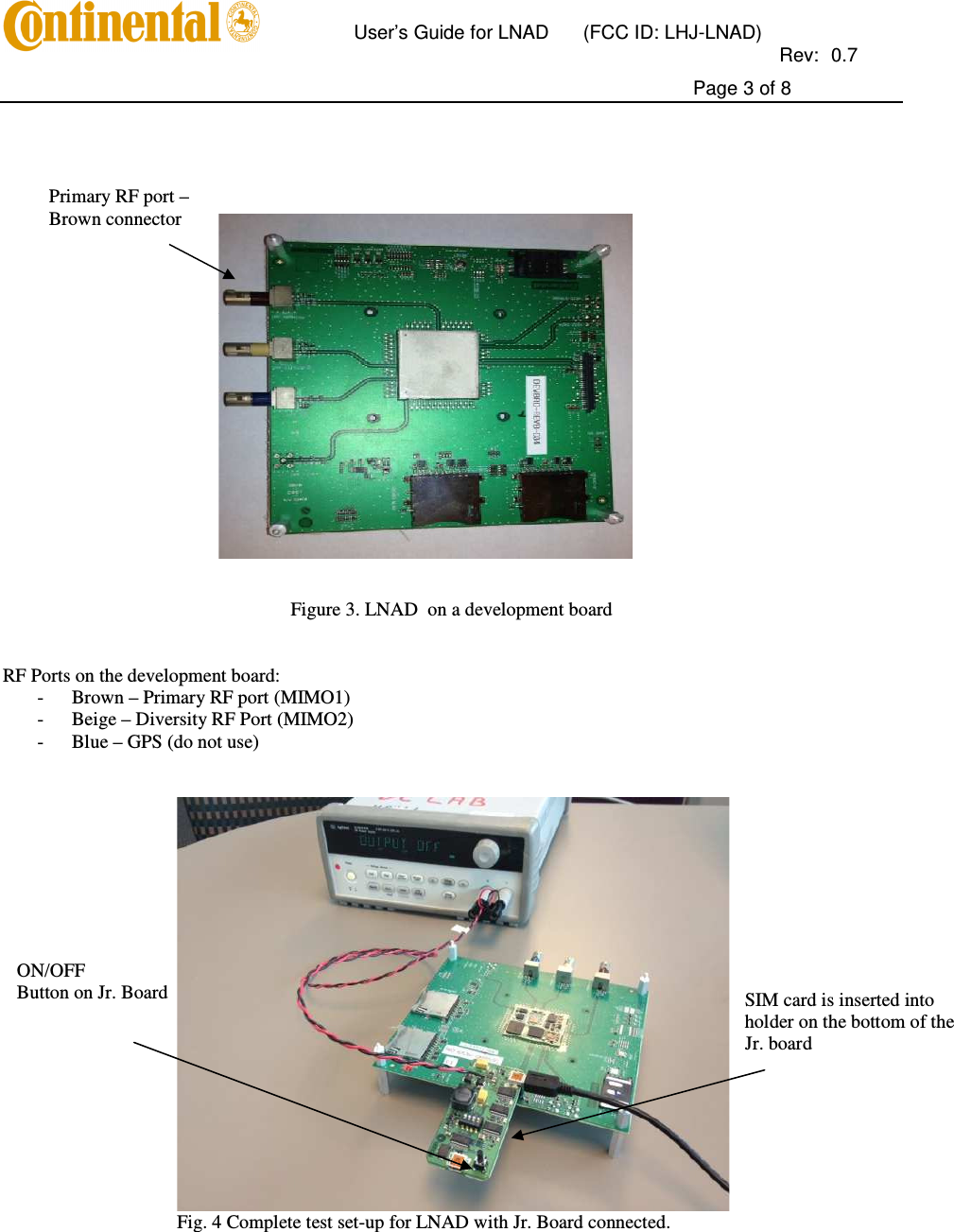      User’s Guide for LNAD  (FCC ID: LHJ-LNAD)          Rev:  0.7     Page 3 of 8     Figure 3. LNAD  on a development board   RF Ports on the development board: - Brown – Primary RF port (MIMO1) - Beige – Diversity RF Port (MIMO2) - Blue – GPS (do not use)    Fig. 4 Complete test set-up for LNAD with Jr. Board connected.   Primary RF port –  Brown connector ON/OFF  Button on Jr. Board  SIM card is inserted into holder on the bottom of the Jr. board 