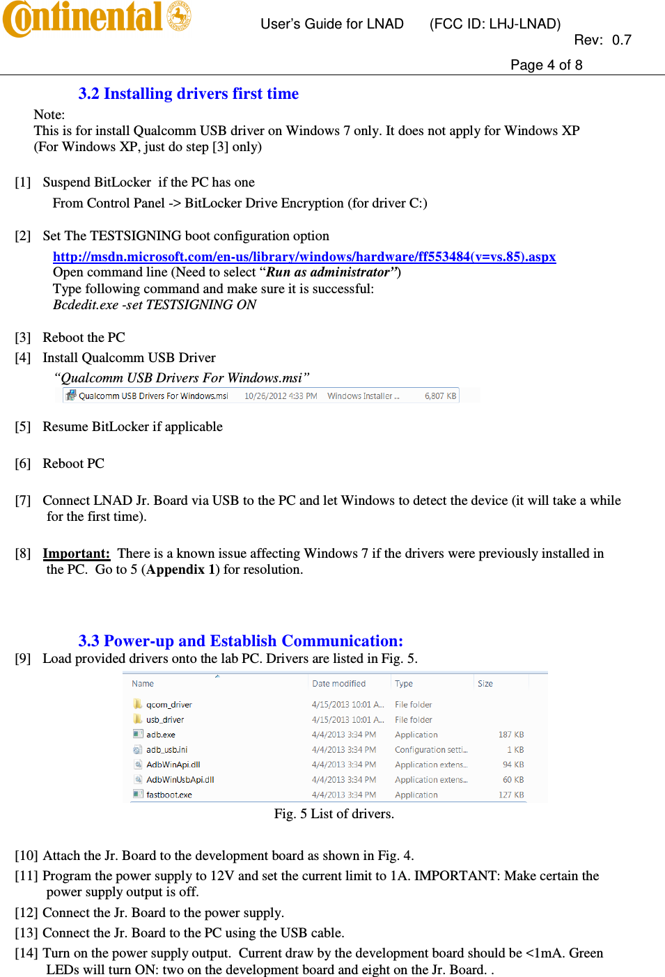       User’s Guide for LNAD  (FCC ID: LHJ-LNAD)          Rev:  0.7     Page 4 of 8  3.2 Installing drivers first time Note: This is for install Qualcomm USB driver on Windows 7 only. It does not apply for Windows XP (For Windows XP, just do step [3] only)   [1] Suspend BitLocker  if the PC has one From Control Panel -&gt; BitLocker Drive Encryption (for driver C:)  [2] Set The TESTSIGNING boot configuration option http://msdn.microsoft.com/en-us/library/windows/hardware/ff553484(v=vs.85).aspx Open command line (Need to select “Run as administrator”) Type following command and make sure it is successful: Bcdedit.exe -set TESTSIGNING ON  [3] Reboot the PC [4] Install Qualcomm USB Driver “Qualcomm USB Drivers For Windows.msi”   [5] Resume BitLocker if applicable  [6] Reboot PC  [7] Connect LNAD Jr. Board via USB to the PC and let Windows to detect the device (it will take a while for the first time).  [8] Important:  There is a known issue affecting Windows 7 if the drivers were previously installed in the PC.  Go to 5 (Appendix 1) for resolution.    3.3 Power-up and Establish Communication: [9] Load provided drivers onto the lab PC. Drivers are listed in Fig. 5.  Fig. 5 List of drivers.  [10] Attach the Jr. Board to the development board as shown in Fig. 4. [11] Program the power supply to 12V and set the current limit to 1A. IMPORTANT: Make certain the power supply output is off. [12] Connect the Jr. Board to the power supply. [13] Connect the Jr. Board to the PC using the USB cable.   [14] Turn on the power supply output.  Current draw by the development board should be &lt;1mA. Green LEDs will turn ON: two on the development board and eight on the Jr. Board. . 