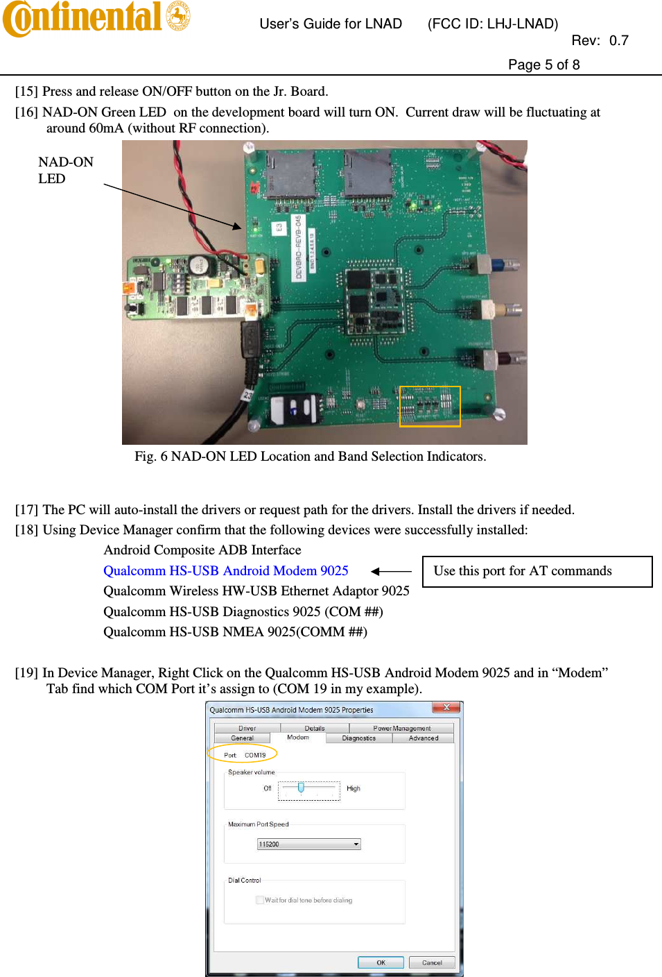       User’s Guide for LNAD  (FCC ID: LHJ-LNAD)          Rev:  0.7     Page 5 of 8  [15] Press and release ON/OFF button on the Jr. Board.  [16] NAD-ON Green LED  on the development board will turn ON.  Current draw will be fluctuating at around 60mA (without RF connection).  Fig. 6 NAD-ON LED Location and Band Selection Indicators.   [17] The PC will auto-install the drivers or request path for the drivers. Install the drivers if needed.  [18] Using Device Manager confirm that the following devices were successfully installed: Android Composite ADB Interface Qualcomm HS-USB Android Modem 9025   Qualcomm Wireless HW-USB Ethernet Adaptor 9025 Qualcomm HS-USB Diagnostics 9025 (COM ##) Qualcomm HS-USB NMEA 9025(COMM ##)  [19] In Device Manager, Right Click on the Qualcomm HS-USB Android Modem 9025 and in “Modem” Tab find which COM Port it’s assign to (COM 19 in my example).  NAD-ON LED Use this port for AT commands 