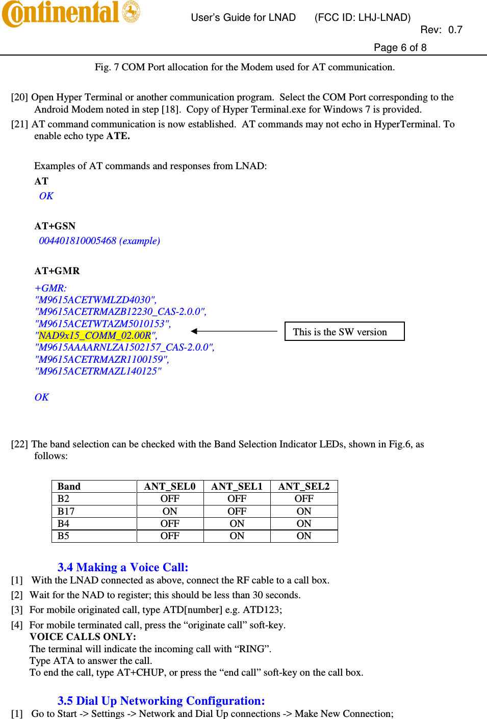       User’s Guide for LNAD  (FCC ID: LHJ-LNAD)          Rev:  0.7     Page 6 of 8  Fig. 7 COM Port allocation for the Modem used for AT communication.  [20] Open Hyper Terminal or another communication program.  Select the COM Port corresponding to the Android Modem noted in step [18].  Copy of Hyper Terminal.exe for Windows 7 is provided. [21] AT command communication is now established.  AT commands may not echo in HyperTerminal. To enable echo type ATE.  Examples of AT commands and responses from LNAD: AT  OK  AT+GSN  004401810005468 (example)  AT+GMR +GMR: &quot;M9615ACETWMLZD4030&quot;, &quot;M9615ACETRMAZB12230_CAS-2.0.0&quot;, &quot;M9615ACETWTAZM5010153&quot;, &quot;NAD9x15_COMM_02.00R&quot;, &quot;M9615AAAARNLZA1502157_CAS-2.0.0&quot;, &quot;M9615ACETRMAZR1100159&quot;, &quot;M9615ACETRMAZL140125&quot;  OK    [22] The band selection can be checked with the Band Selection Indicator LEDs, shown in Fig.6, as follows:  Band  ANT_SEL0  ANT_SEL1  ANT_SEL2 B2   OFF  OFF  OFF B17  ON  OFF  ON B4  OFF  ON  ON B5   OFF  ON  ON  3.4 Making a Voice Call: [1] With the LNAD connected as above, connect the RF cable to a call box. [2] Wait for the NAD to register; this should be less than 30 seconds. [3] For mobile originated call, type ATD[number] e.g. ATD123; [4] For mobile terminated call, press the “originate call” soft-key. VOICE CALLS ONLY: The terminal will indicate the incoming call with “RING”. Type ATA to answer the call. To end the call, type AT+CHUP, or press the “end call” soft-key on the call box.  3.5 Dial Up Networking Configuration: [1] Go to Start -&gt; Settings -&gt; Network and Dial Up connections -&gt; Make New Connection; This is the SW version 