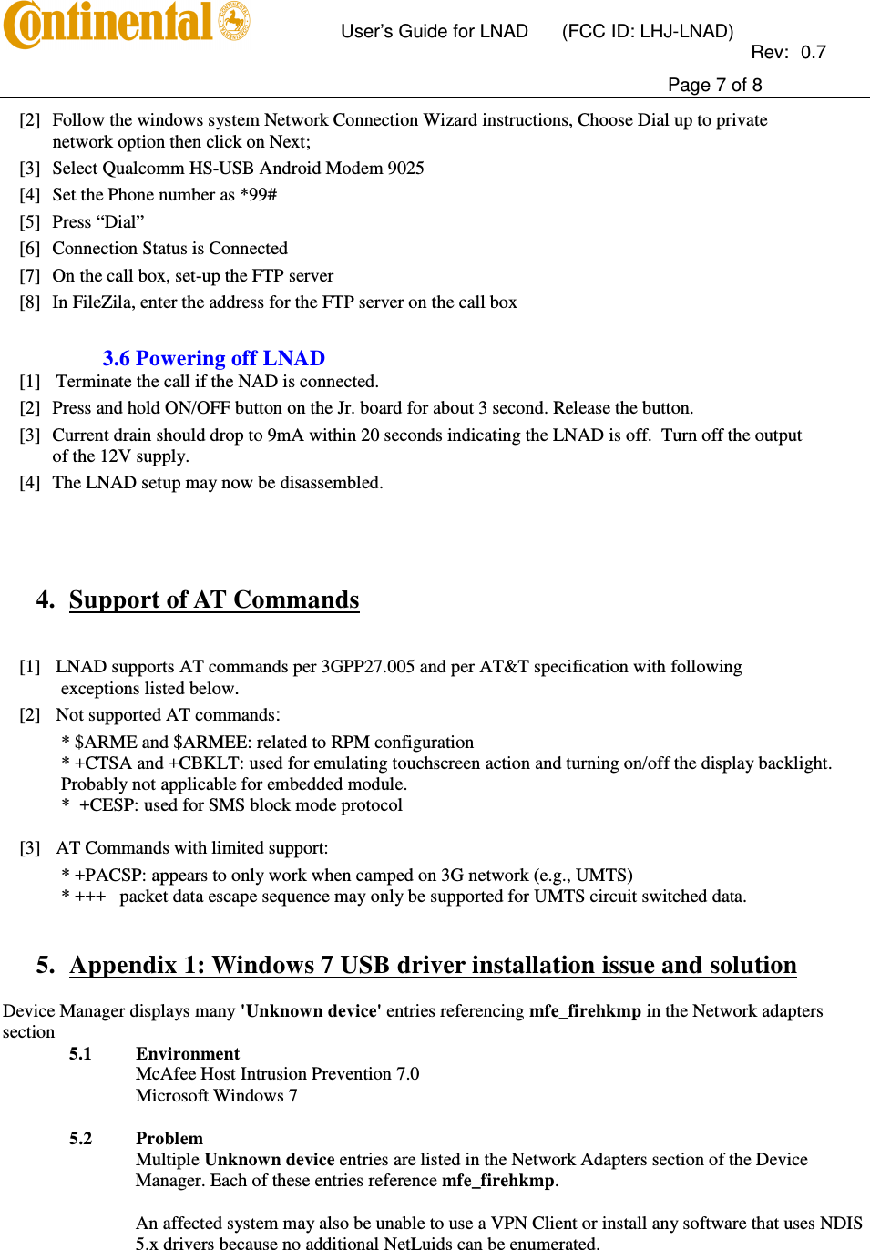       User’s Guide for LNAD  (FCC ID: LHJ-LNAD)          Rev:  0.7     Page 7 of 8  [2] Follow the windows system Network Connection Wizard instructions, Choose Dial up to private network option then click on Next; [3] Select Qualcomm HS-USB Android Modem 9025   [4] Set the Phone number as *99# [5] Press “Dial” [6] Connection Status is Connected [7] On the call box, set-up the FTP server [8] In FileZila, enter the address for the FTP server on the call box  3.6 Powering off LNAD [1] Terminate the call if the NAD is connected. [2] Press and hold ON/OFF button on the Jr. board for about 3 second. Release the button. [3] Current drain should drop to 9mA within 20 seconds indicating the LNAD is off.  Turn off the output of the 12V supply. [4] The LNAD setup may now be disassembled.     4. Support of AT Commands   [1] LNAD supports AT commands per 3GPP27.005 and per AT&amp;T specification with following exceptions listed below. [2] Not supported AT commands: * $ARME and $ARMEE: related to RPM configuration * +CTSA and +CBKLT: used for emulating touchscreen action and turning on/off the display backlight. Probably not applicable for embedded module. *  +CESP: used for SMS block mode protocol  [3] AT Commands with limited support: * +PACSP: appears to only work when camped on 3G network (e.g., UMTS) * +++   packet data escape sequence may only be supported for UMTS circuit switched data.   5. Appendix 1: Windows 7 USB driver installation issue and solution  Device Manager displays many &apos;Unknown device&apos; entries referencing mfe_firehkmp in the Network adapters section   5.1 Environment  McAfee Host Intrusion Prevention 7.0  Microsoft Windows 7  5.2 Problem  Multiple Unknown device entries are listed in the Network Adapters section of the Device Manager. Each of these entries reference mfe_firehkmp.  An affected system may also be unable to use a VPN Client or install any software that uses NDIS 5.x drivers because no additional NetLuids can be enumerated.  