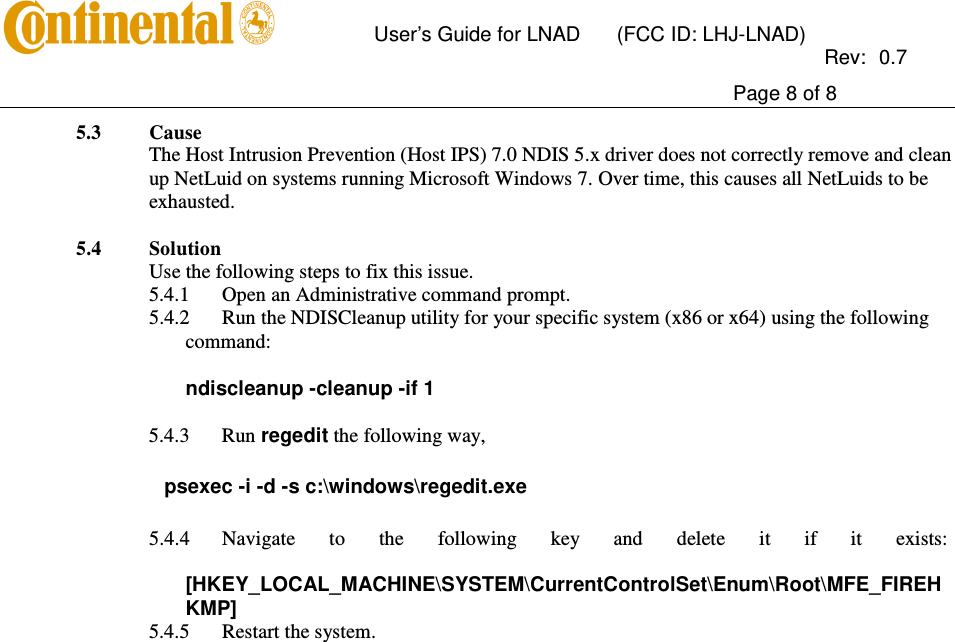       User’s Guide for LNAD  (FCC ID: LHJ-LNAD)          Rev:  0.7     Page 8 of 8  5.3 Cause  The Host Intrusion Prevention (Host IPS) 7.0 NDIS 5.x driver does not correctly remove and clean up NetLuid on systems running Microsoft Windows 7. Over time, this causes all NetLuids to be exhausted.  5.4 Solution  Use the following steps to fix this issue. 5.4.1 Open an Administrative command prompt. 5.4.2 Run the NDISCleanup utility for your specific system (x86 or x64) using the following command:   ndiscleanup -cleanup -if 1   5.4.3 Run regedit the following way,    psexec -i -d -s c:\windows\regedit.exe 5.4.4 Navigate  to  the  following  key  and  delete  it  if  it  exists:   [HKEY_LOCAL_MACHINE\SYSTEM\CurrentControlSet\Enum\Root\MFE_FIREHKMP] 5.4.5 Restart the system. 