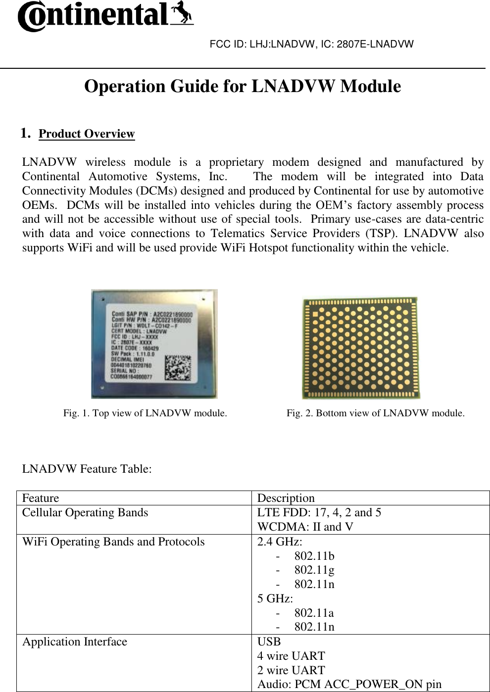 FCC ID: LHJ:LNADVW, IC: 2807E-LNADVW   Operation Guide for LNADVW Module   1. Product Overview  LNADVW  wireless  module  is  a  proprietary  modem  designed  and  manufactured  by Continental  Automotive  Systems,  Inc.      The  modem  will  be  integrated  into  Data Connectivity Modules (DCMs) designed and produced by Continental for use by automotive OEMs.  DCMs will be  installed into  vehicles during  the  OEM’s  factory  assembly process and will not be accessible without use of special tools.  Primary use-cases are data-centric with  data  and  voice  connections  to  Telematics  Service  Providers  (TSP).  LNADVW  also supports WiFi and will be used provide WiFi Hotspot functionality within the vehicle.                                                                 Fig. 1. Top view of LNADVW module.                       Fig. 2. Bottom view of LNADVW module.    LNADVW Feature Table:  Feature Description Cellular Operating Bands LTE FDD: 17, 4, 2 and 5 WCDMA: II and V WiFi Operating Bands and Protocols 2.4 GHz:  - 802.11b - 802.11g - 802.11n 5 GHz: - 802.11a - 802.11n Application Interface USB 4 wire UART 2 wire UART Audio: PCM ACC_POWER_ON pin 