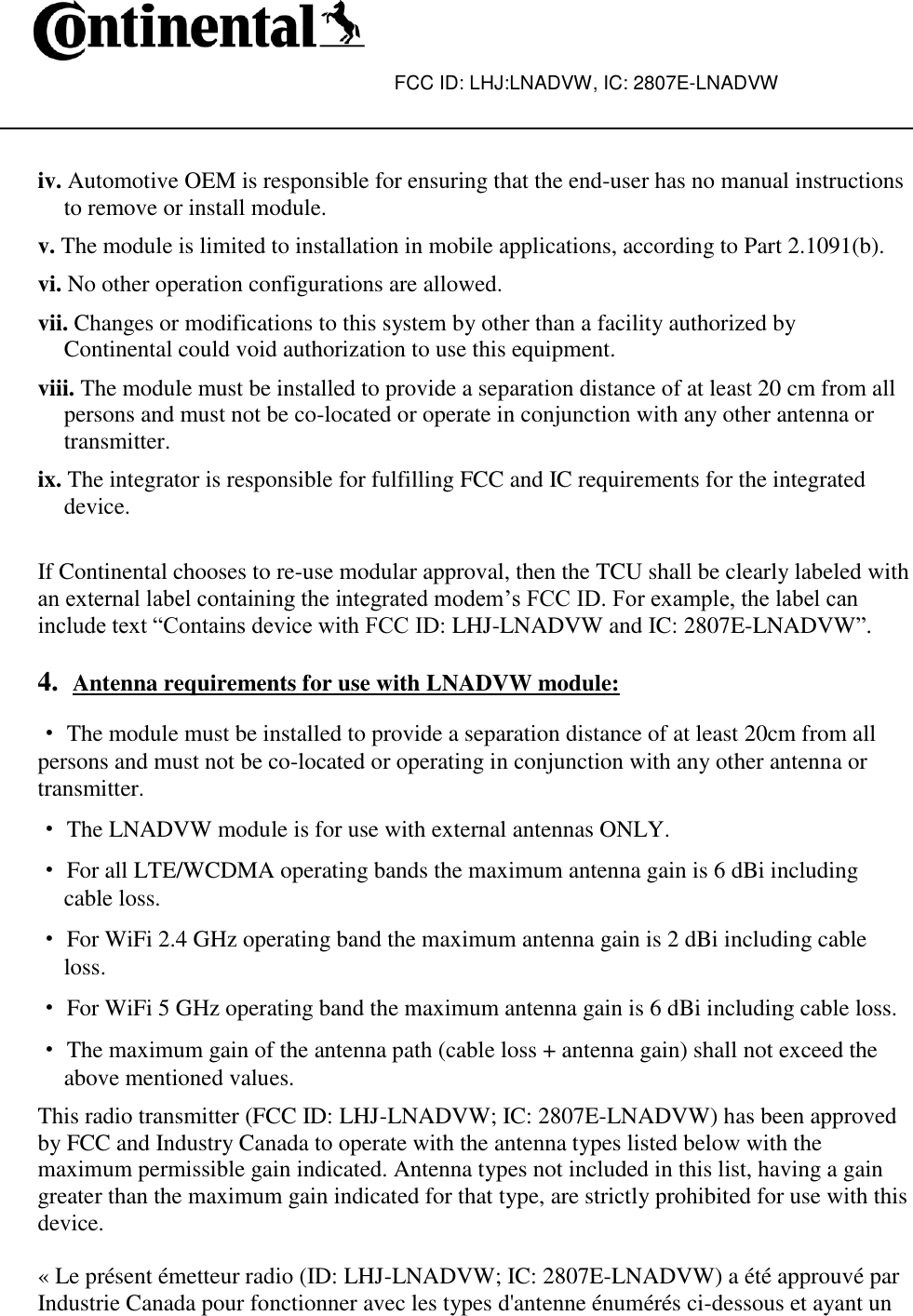 FCC ID: LHJ:LNADVW, IC: 2807E-LNADVW    iv. Automotive OEM is responsible for ensuring that the end-user has no manual instructions to remove or install module. v. The module is limited to installation in mobile applications, according to Part 2.1091(b). vi. No other operation configurations are allowed. vii. Changes or modifications to this system by other than a facility authorized by Continental could void authorization to use this equipment. viii. The module must be installed to provide a separation distance of at least 20 cm from all persons and must not be co-located or operate in conjunction with any other antenna or transmitter. ix. The integrator is responsible for fulfilling FCC and IC requirements for the integrated device.  If Continental chooses to re-use modular approval, then the TCU shall be clearly labeled with an external label containing the integrated modem’s FCC ID. For example, the label can include text “Contains device with FCC ID: LHJ-LNADVW and IC: 2807E-LNADVW”.  4. Antenna requirements for use with LNADVW module:  ·The module must be installed to provide a separation distance of at least 20cm from all persons and must not be co-located or operating in conjunction with any other antenna or transmitter. · The LNADVW module is for use with external antennas ONLY. · For all LTE/WCDMA operating bands the maximum antenna gain is 6 dBi including cable loss. · For WiFi 2.4 GHz operating band the maximum antenna gain is 2 dBi including cable loss. · For WiFi 5 GHz operating band the maximum antenna gain is 6 dBi including cable loss. · The maximum gain of the antenna path (cable loss + antenna gain) shall not exceed the above mentioned values. This radio transmitter (FCC ID: LHJ-LNADVW; IC: 2807E-LNADVW) has been approved by FCC and Industry Canada to operate with the antenna types listed below with the maximum permissible gain indicated. Antenna types not included in this list, having a gain greater than the maximum gain indicated for that type, are strictly prohibited for use with this device.  « Le présent émetteur radio (ID: LHJ-LNADVW; IC: 2807E-LNADVW) a été approuvé par Industrie Canada pour fonctionner avec les types d&apos;antenne énumérés ci-dessous et ayant un 