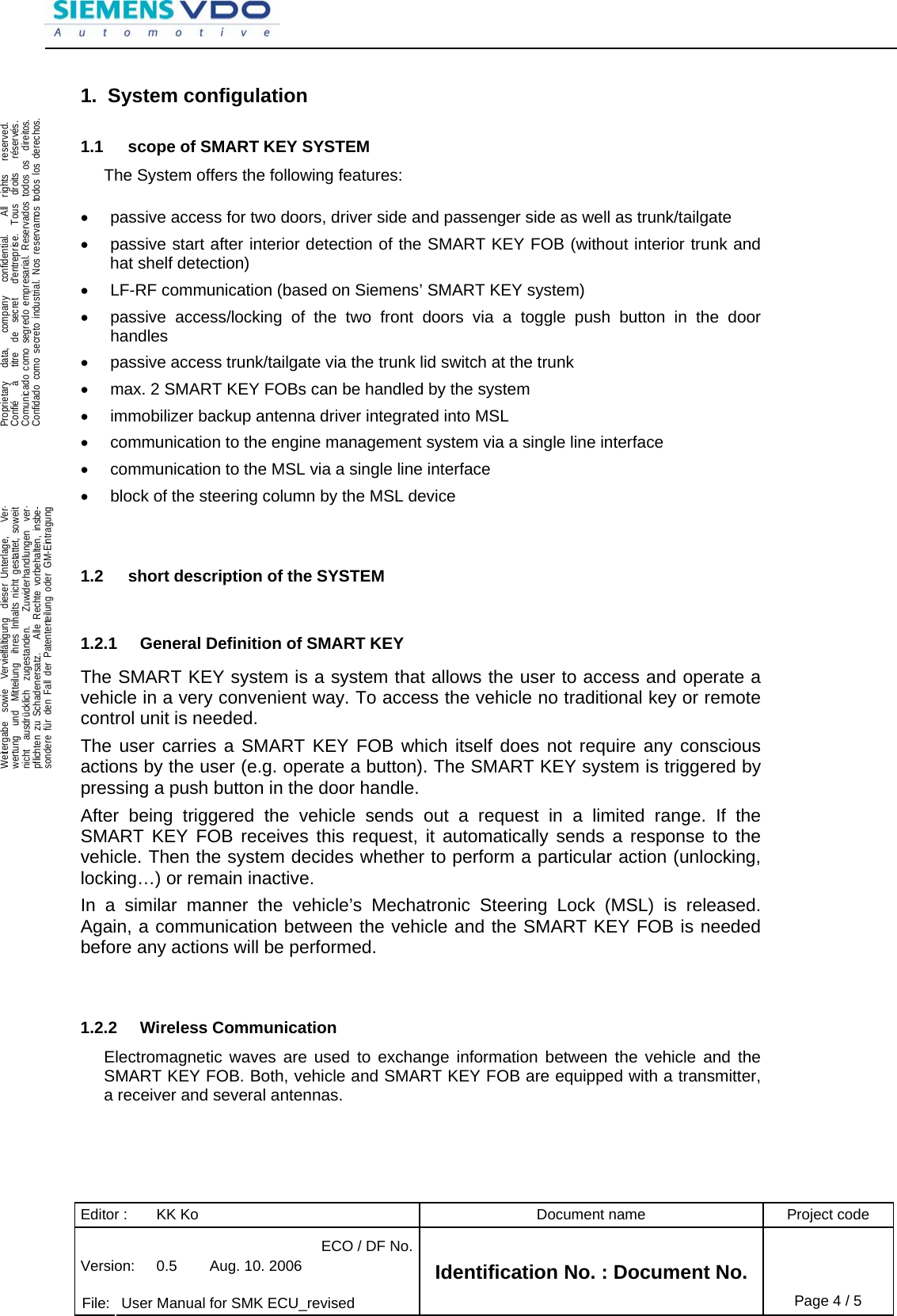Editor :  KK Ko  Document name  Project code ECO / DF No.Version:  0.5  Aug. 10. 2006    File:  User Manual for SMK ECU_revised Identification No. : Document No. Page 4 / 5    .Proprietary   data,   company   confidential.    All  rights   reserved.Confié   à   titre  de  secret   d&apos;entreprise.  Tous  droits   réservés.Comunicado como segredo empresarial. Reservados todos os  direitos.Confidado como secreto industrial. Nos reservamos todos los derechos.  .Weitergabe  sowie  Vervielfältigung  dieser Unterlage,   Ver-wertung  und  Mitteilung  ihres Inhalts nicht gestattet, soweitnicht  ausdrücklich  zugestanden.   Zuwiderhandlungen  ver-pflichten zu Schadenersatz.   Alle Rechte vorbehalten, insbe-sondere für den Fall der Patenterteilung oder GM-Eintragung  1. System configulation 1.1  scope of SMART KEY SYSTEM The System offers the following features:  •  passive access for two doors, driver side and passenger side as well as trunk/tailgate •  passive start after interior detection of the SMART KEY FOB (without interior trunk and hat shelf detection) •  LF-RF communication (based on Siemens’ SMART KEY system) •  passive access/locking of the two front doors via a toggle push button in the door handles •  passive access trunk/tailgate via the trunk lid switch at the trunk •  max. 2 SMART KEY FOBs can be handled by the system •  immobilizer backup antenna driver integrated into MSL •  communication to the engine management system via a single line interface •  communication to the MSL via a single line interface •  block of the steering column by the MSL device   1.2  short description of the SYSTEM  1.2.1  General Definition of SMART KEY The SMART KEY system is a system that allows the user to access and operate a vehicle in a very convenient way. To access the vehicle no traditional key or remote control unit is needed.  The user carries a SMART KEY FOB which itself does not require any conscious actions by the user (e.g. operate a button). The SMART KEY system is triggered by pressing a push button in the door handle.  After being triggered the vehicle sends out a request in a limited range. If the SMART KEY FOB receives this request, it automatically sends a response to the vehicle. Then the system decides whether to perform a particular action (unlocking, locking…) or remain inactive. In a similar manner the vehicle’s Mechatronic Steering Lock (MSL) is released. Again, a communication between the vehicle and the SMART KEY FOB is needed before any actions will be performed.   1.2.2 Wireless Communication Electromagnetic waves are used to exchange information between the vehicle and the SMART KEY FOB. Both, vehicle and SMART KEY FOB are equipped with a transmitter, a receiver and several antennas.    