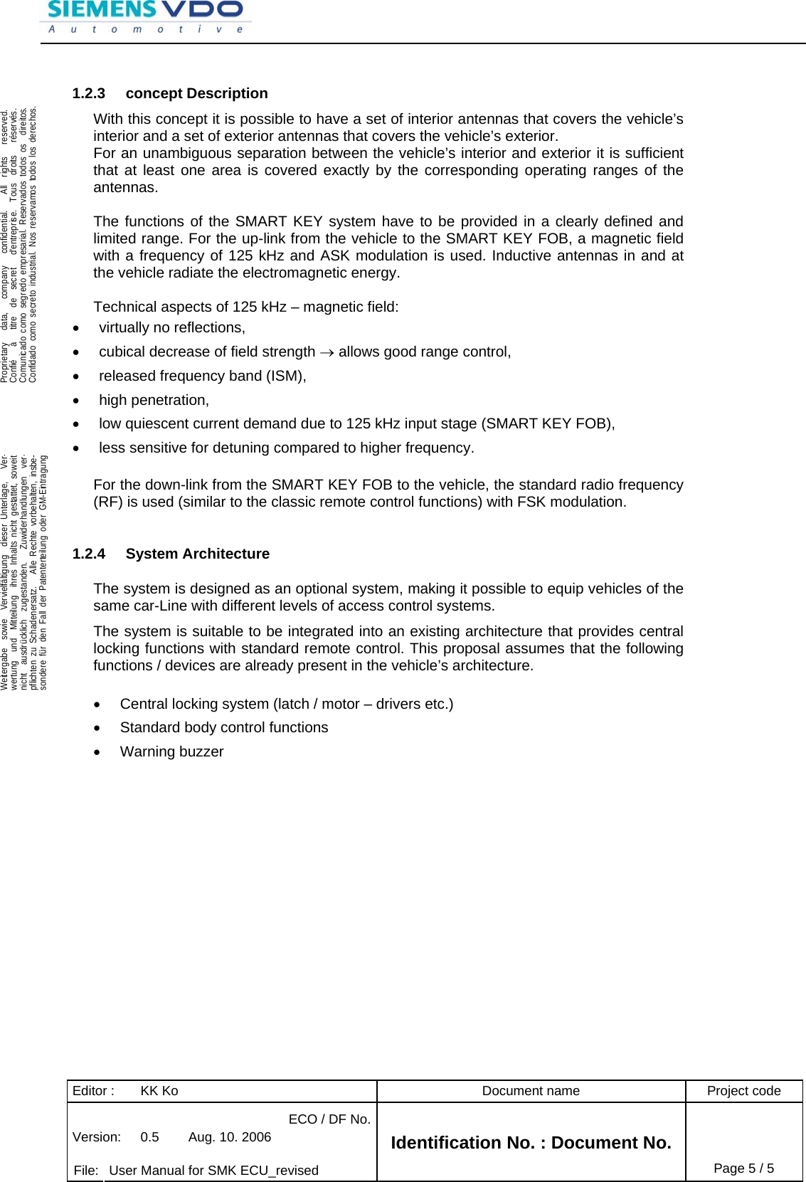 Editor :  KK Ko  Document name  Project code ECO / DF No.Version:  0.5  Aug. 10. 2006    File:  User Manual for SMK ECU_revised Identification No. : Document No. Page 5 / 5    .Proprietary   data,   company   confidential.    All  rights   reserved.Confié   à   titre  de  secret   d&apos;entreprise.  Tous  droits   réservés.Comunicado como segredo empresarial. Reservados todos os  direitos.Confidado como secreto industrial. Nos reservamos todos los derechos.  .Weitergabe  sowie  Vervielfältigung  dieser Unterlage,   Ver-wertung  und  Mitteilung  ihres Inhalts nicht gestattet, soweitnicht  ausdrücklich  zugestanden.   Zuwiderhandlungen  ver-pflichten zu Schadenersatz.   Alle Rechte vorbehalten, insbe-sondere für den Fall der Patenterteilung oder GM-Eintragung  1.2.3 concept Description With this concept it is possible to have a set of interior antennas that covers the vehicle’s interior and a set of exterior antennas that covers the vehicle’s exterior. For an unambiguous separation between the vehicle’s interior and exterior it is sufficient that at least one area is covered exactly by the corresponding operating ranges of the antennas.  The functions of the SMART KEY system have to be provided in a clearly defined and limited range. For the up-link from the vehicle to the SMART KEY FOB, a magnetic field with a frequency of 125 kHz and ASK modulation is used. Inductive antennas in and at the vehicle radiate the electromagnetic energy.  Technical aspects of 125 kHz – magnetic field: •  virtually no reflections, •  cubical decrease of field strength → allows good range control, •  released frequency band (ISM), • high penetration, •  low quiescent current demand due to 125 kHz input stage (SMART KEY FOB), •  less sensitive for detuning compared to higher frequency.  For the down-link from the SMART KEY FOB to the vehicle, the standard radio frequency (RF) is used (similar to the classic remote control functions) with FSK modulation.  1.2.4 System Architecture The system is designed as an optional system, making it possible to equip vehicles of the same car-Line with different levels of access control systems. The system is suitable to be integrated into an existing architecture that provides central locking functions with standard remote control. This proposal assumes that the following functions / devices are already present in the vehicle’s architecture.   •  Central locking system (latch / motor – drivers etc.) •  Standard body control functions  • Warning buzzer    