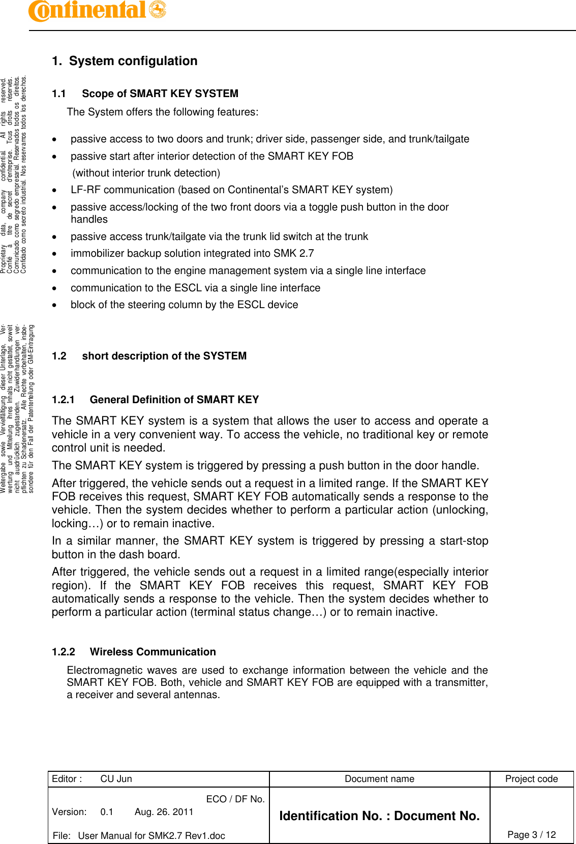 Editor : CU Jun Document name Project codeVersion: 0.1 Aug. 26. 2011ECO / DF No.Identification No. : Document No.File: User Manual for SMK2.7 Rev1.doc Page 3 / 12.Proprietary data, company confidential. All rights reserved.Confié à titre de secret d&apos;entreprise. Tous droits réservés.Comunicado como segredo empresarial. Reservados todos os direitos.Confidado como secreto industrial. Nos reservamos todos los derechos...Weitergabe sowie Vervielfältigung dieser Unterlage, Ver-wertung und Mitteilung ihres Inhalts nicht gestattet, soweitnicht ausdrücklich zugestanden. Zuwiderhandlungen ver-pflichten zu Schadenersatz. Alle Rechte vorbehalten, insbe-sondere für den Fall der Patenterteilung oder GM-Eintragung..1. System configulation1.1 Scope of SMART KEY SYSTEMThe System offers the following features:passive access to two doors and trunk; driver side, passenger side, and trunk/tailgatepassive start after interior detection of the SMART KEY FOB(without interior trunk detection)LF-RF communication (based on Continental’s SMART KEY system)passive access/locking of the two front doors via a toggle push button in the doorhandlespassive access trunk/tailgate via the trunk lid switch at the trunkimmobilizer backup solution integrated into SMK 2.7communication to the engine management system via a single line interfacecommunication to the ESCL via a single line interfaceblock of the steering column by the ESCL device1.2 short description of the SYSTEM1.2.1 General Definition of SMART KEYThe SMART KEY system is a system that allows the user to access and operate avehicle in a very convenient way. To access the vehicle, no traditional key or remotecontrol unit is needed.The SMART KEY system is triggered by pressing a push button in the door handle.After triggered, the vehicle sends out a request in a limited range. If the SMART KEYFOB receives this request, SMART KEY FOB automatically sends a response to thevehicle. Then the system decides whether to perform a particular action (unlocking,locking…) or to remain inactive.In a similar manner, the SMART KEY system is triggered by pressing a start-stopbutton in the dash board.After triggered, the vehicle sends out a request in a limited range(especially interiorregion). If the SMART KEY FOB receives this request, SMART KEY FOBautomatically sends a response to the vehicle. Then the system decides whether toperform a particular action (terminal status change…) or to remain inactive.1.2.2 Wireless CommunicationElectromagnetic waves are used to exchange information between the vehicle and theSMART KEY FOB. Both, vehicle and SMART KEY FOB are equipped with a transmitter,a receiver and several antennas.