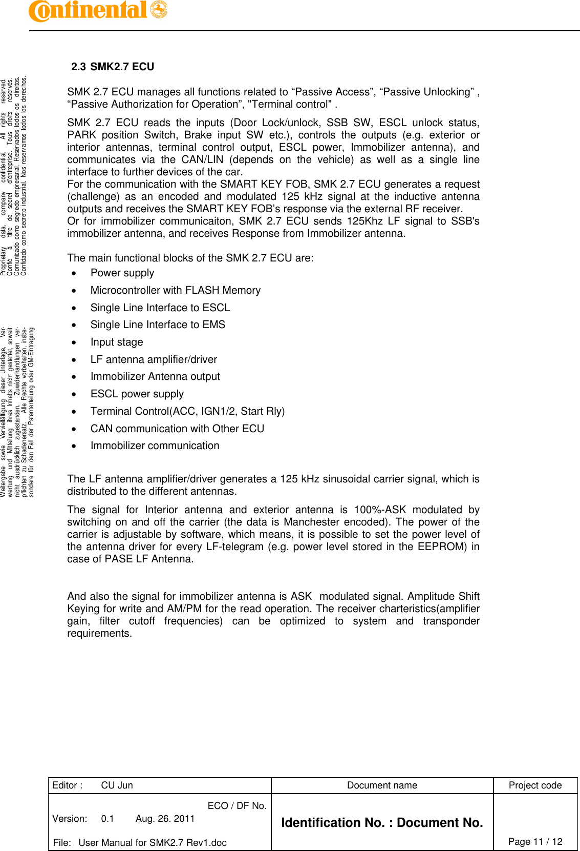 Editor : CU Jun Document name Project codeVersion: 0.1 Aug. 26. 2011ECO / DF No.Identification No. : Document No.File: User Manual for SMK2.7 Rev1.doc Page 11 / 12.Proprietary data, company confidential. All rights reserved.Confié à titre de secret d&apos;entreprise. Tous droits réservés.Comunicado como segredo empresarial. Reservados todos os direitos.Confidado como secreto industrial. Nos reservamos todos los derechos...Weitergabe sowie Vervielfältigung dieser Unterlage, Ver-wertung und Mitteilung ihres Inhalts nicht gestattet, soweitnicht ausdrücklich zugestanden. Zuwiderhandlungen ver-pflichten zu Schadenersatz. Alle Rechte vorbehalten, insbe-sondere für den Fall der Patenterteilung oder GM-Eintragung..2.3 SMK2.7 ECUSMK 2.7 ECU manages all functions related to “Passive Access”, “Passive Unlocking” ,“Passive Authorization for Operation”, &quot;Terminal control&quot; .SMK 2.7 ECU reads the inputs (Door Lock/unlock, SSB SW, ESCL unlock status,PARK position Switch, Brake input SW etc.), controls the outputs (e.g. exterior orinterior antennas, terminal control output, ESCL power, Immobilizer antenna), andcommunicates via the CAN/LIN (depends on the vehicle) as well as a single lineinterface to further devices of the car.For the communication with the SMART KEY FOB, SMK 2.7 ECU generates a request(challenge) as an encoded and modulated 125 kHz signal at the inductive antennaoutputs and receives the SMART KEY FOB’s response via the external RF receiver.Or for immobilizer communicaiton, SMK 2.7 ECU sends 125Khz LF signal to SSB&apos;simmobilizer antenna, and receives Response from Immobilizer antenna.The main functional blocks of the SMK 2.7 ECU are:Power supplyMicrocontroller with FLASH MemorySingle Line Interface to ESCLSingle Line Interface to EMSInput stageLF antenna amplifier/driverImmobilizer Antenna outputESCL power supplyTerminal Control(ACC, IGN1/2, Start Rly)CAN communication with Other ECUImmobilizer communicationThe LF antenna amplifier/driver generates a 125 kHz sinusoidal carrier signal, which isdistributed to the different antennas.The signal for Interior antenna and exterior antenna is 100%-ASK modulated byswitching on and off the carrier (the data is Manchester encoded). The power of thecarrier is adjustable by software, which means, it is possible to set the power level ofthe antenna driver for every LF-telegram (e.g. power level stored in the EEPROM) incase of PASE LF Antenna.And also the signal for immobilizer antenna is ASK modulated signal. Amplitude ShiftKeying for write and AM/PM for the read operation. The receiver charteristics(amplifiergain, filter cutoff frequencies) can be optimized to system and transponderrequirements.