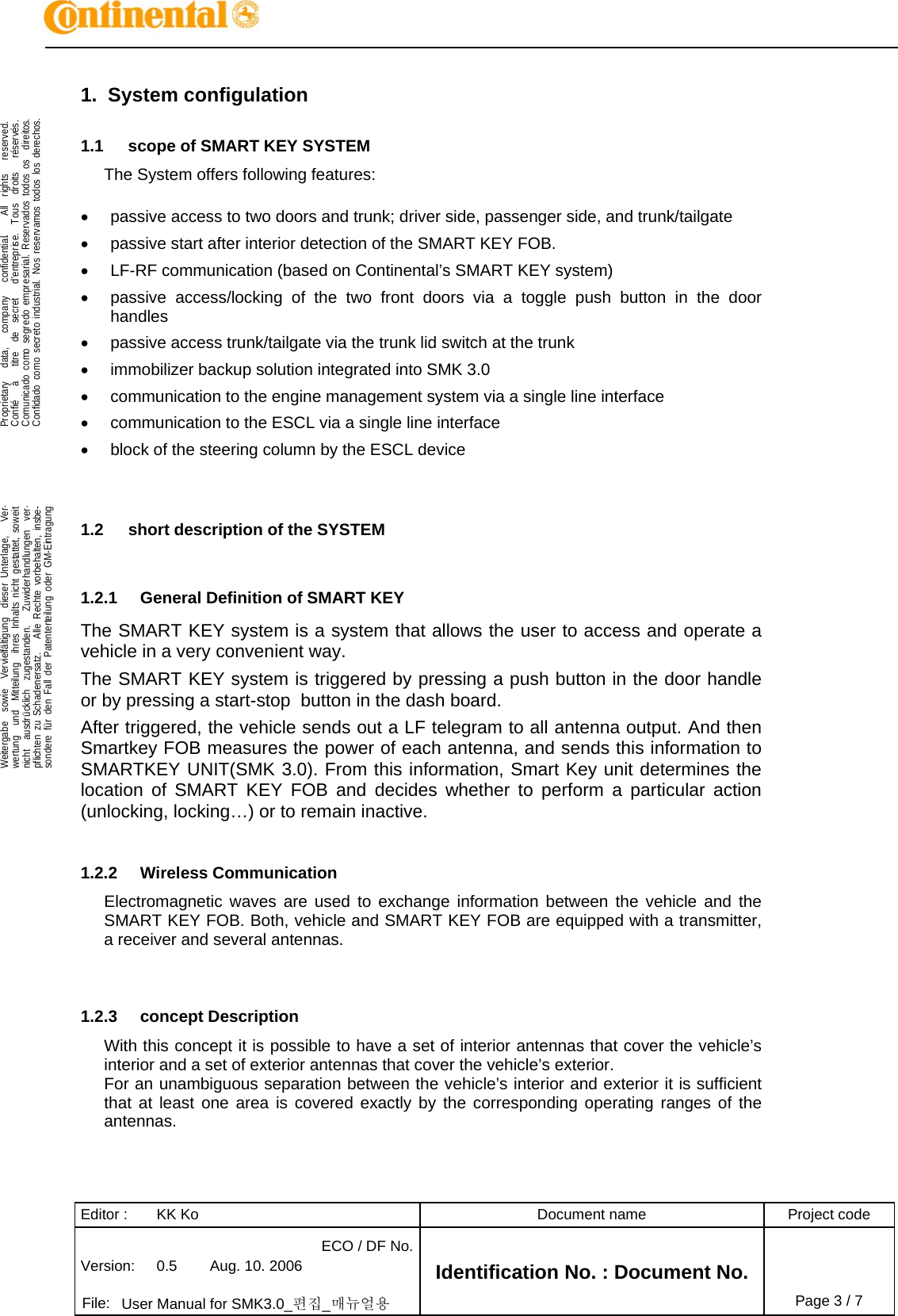 Editor :  KK Ko  Document name  Project code Version:  0.5  Aug. 10. 2006 ECO / DF No.Identification No. : Document No.   File:  User Manual for SMK3.0_편집_매뉴얼용 Page 3 / 7   .Proprietary   data,   company   confidential.    All  rights   reserved.Confié   à   titre  de  secret   d&apos;entreprise.  Tous  droits   réservés.Comunicado como segredo empresarial. Reservados todos os  direitos.Confidado como secreto industrial. Nos reservamos todos los derechos.  .Weitergabe  sowie  Vervielfältigung  dieser Unterlage,   Ver-wertung  und  Mitteilung  ihres Inhalts nicht gestattet, soweitnicht  ausdrücklich  zugestanden.   Zuwiderhandlungen  ver-pflichten zu Schadenersatz.   Alle Rechte vorbehalten, insbe-sondere für den Fall der Patenterteilung oder GM-Eintragung  1. System configulation 1.1  scope of SMART KEY SYSTEM The System offers following features:    passive access to two doors and trunk; driver side, passenger side, and trunk/tailgate   passive start after interior detection of the SMART KEY FOB.   LF-RF communication (based on Continental’s SMART KEY system)   passive access/locking of the two front doors via a toggle push button in the door handles   passive access trunk/tailgate via the trunk lid switch at the trunk   immobilizer backup solution integrated into SMK 3.0   communication to the engine management system via a single line interface   communication to the ESCL via a single line interface   block of the steering column by the ESCL device   1.2  short description of the SYSTEM  1.2.1  General Definition of SMART KEY The SMART KEY system is a system that allows the user to access and operate a vehicle in a very convenient way.  The SMART KEY system is triggered by pressing a push button in the door handle or by pressing a start-stop  button in the dash board. After triggered, the vehicle sends out a LF telegram to all antenna output. And then Smartkey FOB measures the power of each antenna, and sends this information to SMARTKEY UNIT(SMK 3.0). From this information, Smart Key unit determines the location of SMART KEY FOB and decides whether to perform a particular action (unlocking, locking…) or to remain inactive.  1.2.2 Wireless Communication Electromagnetic waves are used to exchange information between the vehicle and the SMART KEY FOB. Both, vehicle and SMART KEY FOB are equipped with a transmitter, a receiver and several antennas.   1.2.3 concept Description With this concept it is possible to have a set of interior antennas that cover the vehicle’s interior and a set of exterior antennas that cover the vehicle’s exterior. For an unambiguous separation between the vehicle’s interior and exterior it is sufficient that at least one area is covered exactly by the corresponding operating ranges of the antennas.  