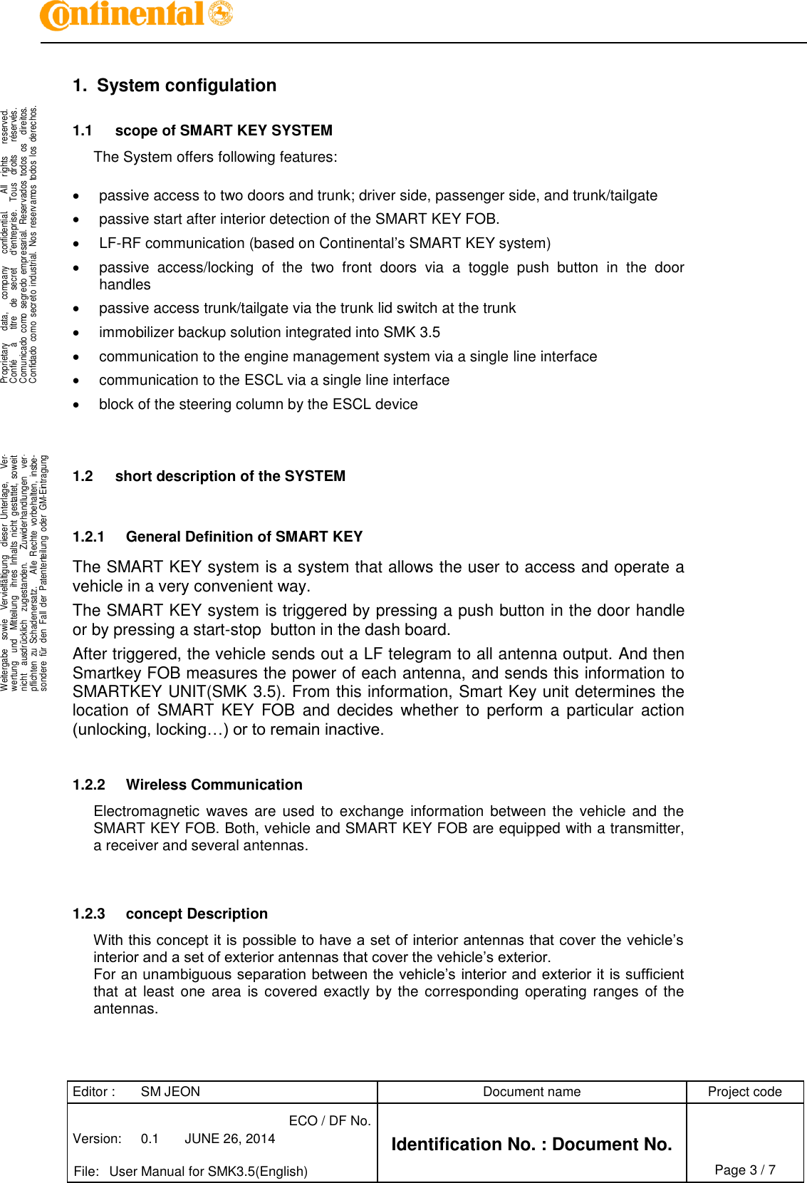 Editor : SM JEON Document name Project code Version: 0.1 JUNE 26, 2014 ECO / DF No. Identification No. : Document No.   File: User Manual for SMK3.5(English) Page 3 / 7     .Proprietary     data,      company      confidential.       All    rights      reserved.Confié      à      titre    de    secret      d&apos;entreprise.    Tous    droits      réservés.Comunicado  como  segredo  empresarial.  Reservados  todos  os    direitos.Confidado  como  secreto  industrial.  Nos  reservamos  todos  los  derechos. . .Weitergabe    sowie    Vervielfältigung    dieser  Unterlage,      Ver-wertung    und    Mitteilung    ihres  Inhalts  nicht  gestattet,  soweitnicht    ausdrücklich    zugestanden.      Zuwiderhandlungen    ver-pflichten  zu  Schadenersatz.      Alle  Rechte  vorbehalten,  insbe-sondere  für  den  Fall  der  Patenterteilung  oder  GM-Eintragung..  1.  System configulation 1.1  scope of SMART KEY SYSTEM The System offers following features:    passive access to two doors and trunk; driver side, passenger side, and trunk/tailgate   passive start after interior detection of the SMART KEY FOB.  LF-RF communication (based on Continental’s SMART KEY system)   passive  access/locking  of  the  two  front  doors  via  a  toggle  push  button  in  the  door handles   passive access trunk/tailgate via the trunk lid switch at the trunk   immobilizer backup solution integrated into SMK 3.5   communication to the engine management system via a single line interface   communication to the ESCL via a single line interface   block of the steering column by the ESCL device   1.2  short description of the SYSTEM  1.2.1  General Definition of SMART KEY The SMART KEY system is a system that allows the user to access and operate a vehicle in a very convenient way.  The SMART KEY system is triggered by pressing a push button in the door handle or by pressing a start-stop  button in the dash board. After triggered, the vehicle sends out a LF telegram to all antenna output. And then Smartkey FOB measures the power of each antenna, and sends this information to SMARTKEY UNIT(SMK 3.5). From this information, Smart Key unit determines the location  of  SMART  KEY  FOB  and  decides  whether  to  perform  a  particular  action (unlocking, locking…) or to remain inactive.  1.2.2  Wireless Communication Electromagnetic  waves  are used  to  exchange  information between  the  vehicle and  the SMART KEY FOB. Both, vehicle and SMART KEY FOB are equipped with a transmitter, a receiver and several antennas.   1.2.3  concept Description With this concept it is possible to have a set of interior antennas that cover the vehicle’s interior and a set of exterior antennas that cover the vehicle’s exterior. For an unambiguous separation between the vehicle’s interior and exterior it is sufficient that at least  one area  is covered exactly by the corresponding operating ranges of the antennas.  