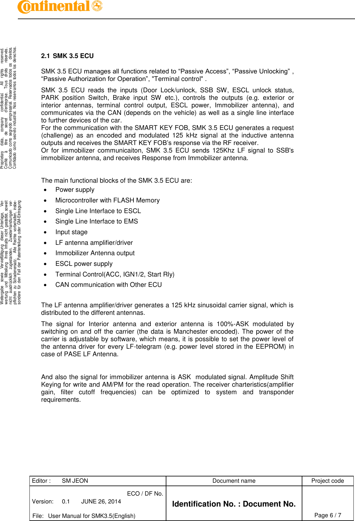 Editor : SM JEON Document name Project code Version: 0.1 JUNE 26, 2014 ECO / DF No. Identification No. : Document No.   File: User Manual for SMK3.5(English) Page 6 / 7     .Proprietary     data,      company      confidential.       All    rights      reserved.Confié      à      titre    de    secret      d&apos;entreprise.    Tous    droits      réservés.Comunicado  como  segredo  empresarial.  Reservados  todos  os    direitos.Confidado  como  secreto  industrial.  Nos  reservamos  todos  los  derechos. . .Weitergabe    sowie    Vervielfältigung    dieser  Unterlage,      Ver-wertung    und    Mitteilung    ihres  Inhalts  nicht  gestattet,  soweitnicht    ausdrücklich    zugestanden.      Zuwiderhandlungen    ver-pflichten  zu  Schadenersatz.      Alle  Rechte  vorbehalten,  insbe-sondere  für  den  Fall  der  Patenterteilung  oder  GM-Eintragung..    2.1 SMK 3.5 ECU  SMK 3.5 ECU manages all functions related to “Passive Access”, “Passive Unlocking” , “Passive Authorization for Operation”, &quot;Terminal control&quot; .  SMK  3.5  ECU  reads  the  inputs  (Door  Lock/unlock,  SSB  SW,  ESCL  unlock  status, PARK  position  Switch,  Brake  input  SW  etc.),  controls  the  outputs  (e.g.  exterior  or interior  antennas,  terminal  control  output,  ESCL  power,  Immobilizer  antenna),  and communicates via the CAN (depends on the vehicle) as well as a single line interface to further devices of the car.  For the communication with the SMART KEY FOB, SMK 3.5 ECU generates a request (challenge)  as  an  encoded  and  modulated  125  kHz  signal  at  the  inductive  antenna outputs and receives the SMART KEY FOB’s response via the RF receiver. Or  for  immobilizer  communicaiton,  SMK  3.5  ECU  sends  125Khz  LF  signal  to  SSB&apos;s immobilizer antenna, and receives Response from Immobilizer antenna.   The main functional blocks of the SMK 3.5 ECU are:   Power supply   Microcontroller with FLASH Memory   Single Line Interface to ESCL   Single Line Interface to EMS   Input stage   LF antenna amplifier/driver   Immobilizer Antenna output   ESCL power supply   Terminal Control(ACC, IGN1/2, Start Rly)   CAN communication with Other ECU  The LF antenna amplifier/driver generates a 125 kHz sinusoidal carrier signal, which is distributed to the different antennas. The  signal  for  Interior  antenna  and  exterior  antenna  is  100%-ASK  modulated  by switching on and off the carrier (the data is Manchester encoded). The  power of the carrier is adjustable by software, which means, it is possible to set the power level of the antenna driver for every LF-telegram (e.g. power level stored in the EEPROM)  in case of PASE LF Antenna.   And also the signal for immobilizer antenna is ASK  modulated signal. Amplitude Shift Keying for write and AM/PM for the read operation. The receiver charteristics(amplifier gain,  filter  cutoff  frequencies)  can  be  optimized  to  system  and  transponder requirements.           
