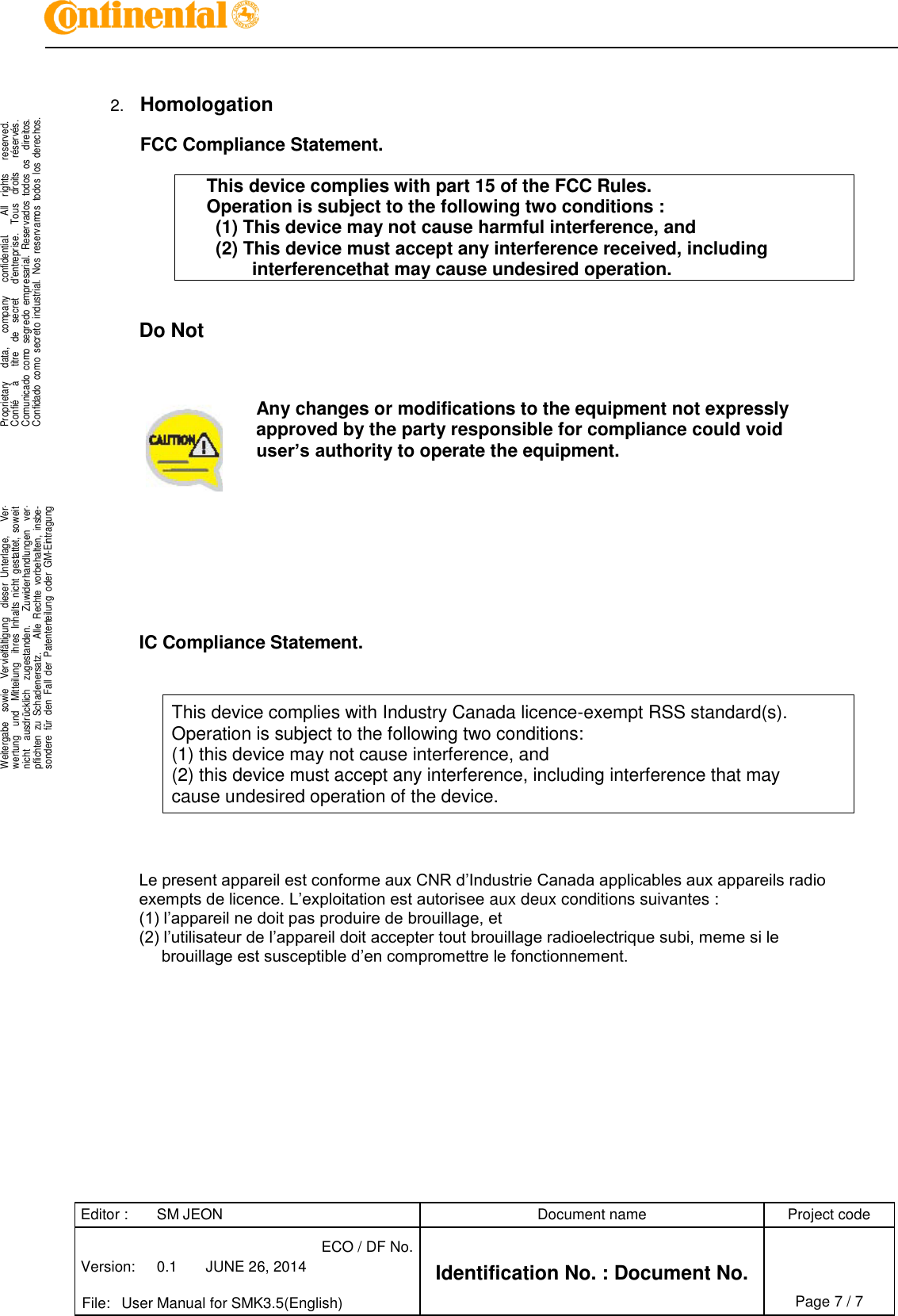Editor : SM JEON Document name Project code Version: 0.1 JUNE 26, 2014 ECO / DF No. Identification No. : Document No.   File: User Manual for SMK3.5(English) Page 7 / 7     .Proprietary     data,      company      confidential.       All    rights      reserved.Confié      à      titre    de    secret      d&apos;entreprise.    Tous    droits      réservés.Comunicado  como  segredo  empresarial.  Reservados  todos  os    direitos.Confidado  como  secreto  industrial.  Nos  reservamos  todos  los  derechos. . .Weitergabe    sowie    Vervielfältigung    dieser  Unterlage,      Ver-wertung    und    Mitteilung    ihres  Inhalts  nicht  gestattet,  soweitnicht    ausdrücklich    zugestanden.      Zuwiderhandlungen    ver-pflichten  zu  Schadenersatz.      Alle  Rechte  vorbehalten,  insbe-sondere  für  den  Fall  der  Patenterteilung  oder  GM-Eintragung..   2. Homologation  FCC Compliance Statement.  This device complies with part 15 of the FCC Rules. Operation is subject to the following two conditions : (1) This device may not cause harmful interference, and (2) This device must accept any interference received, including interferencethat may cause undesired operation.    Do Not          Any changes or modifications to the equipment not expressly approved by the party responsible for compliance could void user’s authority to operate the equipment.           IC Compliance Statement.   This device complies with Industry Canada licence-exempt RSS standard(s). Operation is subject to the following two conditions: (1) this device may not cause interference, and (2) this device must accept any interference, including interference that may cause undesired operation of the device.     Le present appareil est conforme aux CNR d’Industrie Canada applicables aux appareils radio exempts de licence. L’exploitation est autorisee aux deux conditions suivantes : (1) l’appareil ne doit pas produire de brouillage, et (2) l’utilisateur de l’appareil doit accepter tout brouillage radioelectrique subi, meme si le  brouillage est susceptible d’en compromettre le fonctionnement. 