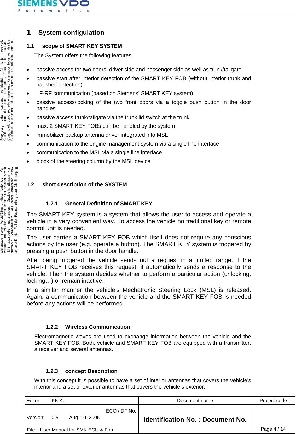 Editor :  KK Ko  Document name  Project code ECO / DF No.Version:  0.5  Aug. 10. 2006    File:  User Manual for SMK ECU &amp; Fob Identification No. : Document No. Page 4 / 14    .Proprietary   data,   company   confidential.    All  rights   reserved.Confié   à   titre  de  secret   d&apos;entreprise.  Tous  droits   réservés.Comunicado como segredo empresarial. Reservados todos os  direitos.Confidado como secreto industrial. Nos reservamos todos los derechos.  .Weitergabe  sowie  Vervielfältigung  dieser Unterlage,   Ver-wertung  und  Mitteilung  ihres Inhalts nicht gestattet, soweitnicht  ausdrücklich  zugestanden.   Zuwiderhandlungen  ver-pflichten zu Schadenersatz.   Alle Rechte vorbehalten, insbe-sondere für den Fall der Patenterteilung oder GM-Eintragung  1  System configulation 1.1  scope of SMART KEY SYSTEM The System offers the following features:  •  passive access for two doors, driver side and passenger side as well as trunk/tailgate •  passive start after interior detection of the SMART KEY FOB (without interior trunk and hat shelf detection) •  LF-RF communication (based on Siemens’ SMART KEY system) •  passive access/locking of the two front doors via a toggle push button in the door handles •  passive access trunk/tailgate via the trunk lid switch at the trunk •  max. 2 SMART KEY FOBs can be handled by the system •  immobilizer backup antenna driver integrated into MSL •  communication to the engine management system via a single line interface •  communication to the MSL via a single line interface •  block of the steering column by the MSL device   1.2  short description of the SYSTEM  1.2.1  General Definition of SMART KEY The SMART KEY system is a system that allows the user to access and operate a vehicle in a very convenient way. To access the vehicle no traditional key or remote control unit is needed.  The user carries a SMART KEY FOB which itself does not require any conscious actions by the user (e.g. operate a button). The SMART KEY system is triggered by pressing a push button in the door handle.  After being triggered the vehicle sends out a request in a limited range. If the SMART KEY FOB receives this request, it automatically sends a response to the vehicle. Then the system decides whether to perform a particular action (unlocking, locking…) or remain inactive. In a similar manner the vehicle’s Mechatronic Steering Lock (MSL) is released. Again, a communication between the vehicle and the SMART KEY FOB is needed before any actions will be performed.   1.2.2 Wireless Communication Electromagnetic waves are used to exchange information between the vehicle and the SMART KEY FOB. Both, vehicle and SMART KEY FOB are equipped with a transmitter, a receiver and several antennas.    1.2.3 concept Description With this concept it is possible to have a set of interior antennas that covers the vehicle’s interior and a set of exterior antennas that covers the vehicle’s exterior. 