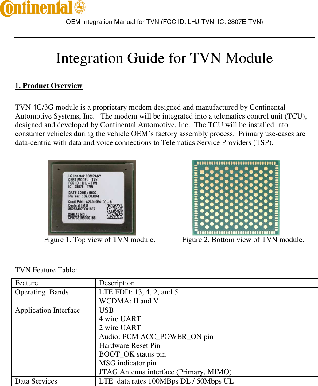        OEM Integration Manual for TVN (FCC ID: LHJ-TVN, IC: 2807E-TVN)    Integration Guide for TVN Module   1. Product Overview  TVN 4G/3G module is a proprietary modem designed and manufactured by Continental Automotive Systems, Inc.   The modem will be integrated into a telematics control unit (TCU), designed and developed by Continental Automotive, Inc.  The TCU will be installed into consumer vehicles during the vehicle OEM’s factory assembly process.  Primary use-cases are data-centric with data and voice connections to Telematics Service Providers (TSP).                                                           Figure 1. Top view of TVN module.     Figure 2. Bottom view of TVN module.   TVN Feature Table: Feature  Description Operating  Bands  LTE FDD: 13, 4, 2, and 5 WCDMA: II and V Application Interface  USB 4 wire UART 2 wire UART Audio: PCM ACC_POWER_ON pin Hardware Reset Pin BOOT_OK status pin MSG indicator pin JTAG Antenna interface (Primary, MIMO) Data Services  LTE: data rates 100MBps DL / 50Mbps UL    