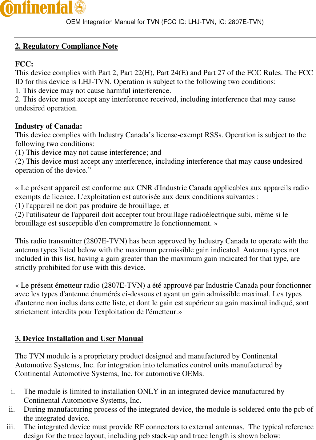        OEM Integration Manual for TVN (FCC ID: LHJ-TVN, IC: 2807E-TVN)   2. Regulatory Compliance Note FCC: This device complies with Part 2, Part 22(H), Part 24(E) and Part 27 of the FCC Rules. The FCC ID for this device is LHJ-TVN. Operation is subject to the following two conditions: 1. This device may not cause harmful interference. 2. This device must accept any interference received, including interference that may cause undesired operation. Industry of Canada: This device complies with Industry Canada’s license-exempt RSSs. Operation is subject to the following two conditions:  (1) This device may not cause interference; and  (2) This device must accept any interference, including interference that may cause undesired operation of the device.”     « Le présent appareil est conforme aux CNR d&apos;Industrie Canada applicables aux appareils radio exempts de licence. L&apos;exploitation est autorisée aux deux conditions suivantes :  (1) l&apos;appareil ne doit pas produire de brouillage, et  (2) l&apos;utilisateur de l&apos;appareil doit accepter tout brouillage radioélectrique subi, même si le brouillage est susceptible d&apos;en compromettre le fonctionnement. »  This radio transmitter (2807E-TVN) has been approved by Industry Canada to operate with the antenna types listed below with the maximum permissible gain indicated. Antenna types not included in this list, having a gain greater than the maximum gain indicated for that type, are strictly prohibited for use with this device.     « Le présent émetteur radio (2807E-TVN) a été approuvé par Industrie Canada pour fonctionner avec les types d&apos;antenne énumérés ci-dessous et ayant un gain admissible maximal. Les types d&apos;antenne non inclus dans cette liste, et dont le gain est supérieur au gain maximal indiqué, sont strictement interdits pour l&apos;exploitation de l&apos;émetteur.»   3. Device Installation and User Manual The TVN module is a proprietary product designed and manufactured by Continental Automotive Systems, Inc. for integration into telematics control units manufactured by Continental Automotive Systems, Inc. for automotive OEMs.   i. The module is limited to installation ONLY in an integrated device manufactured by Continental Automotive Systems, Inc. ii. During manufacturing process of the integrated device, the module is soldered onto the pcb of the integrated device. iii. The integrated device must provide RF connectors to external antennas.  The typical reference design for the trace layout, including pcb stack-up and trace length is shown below: 