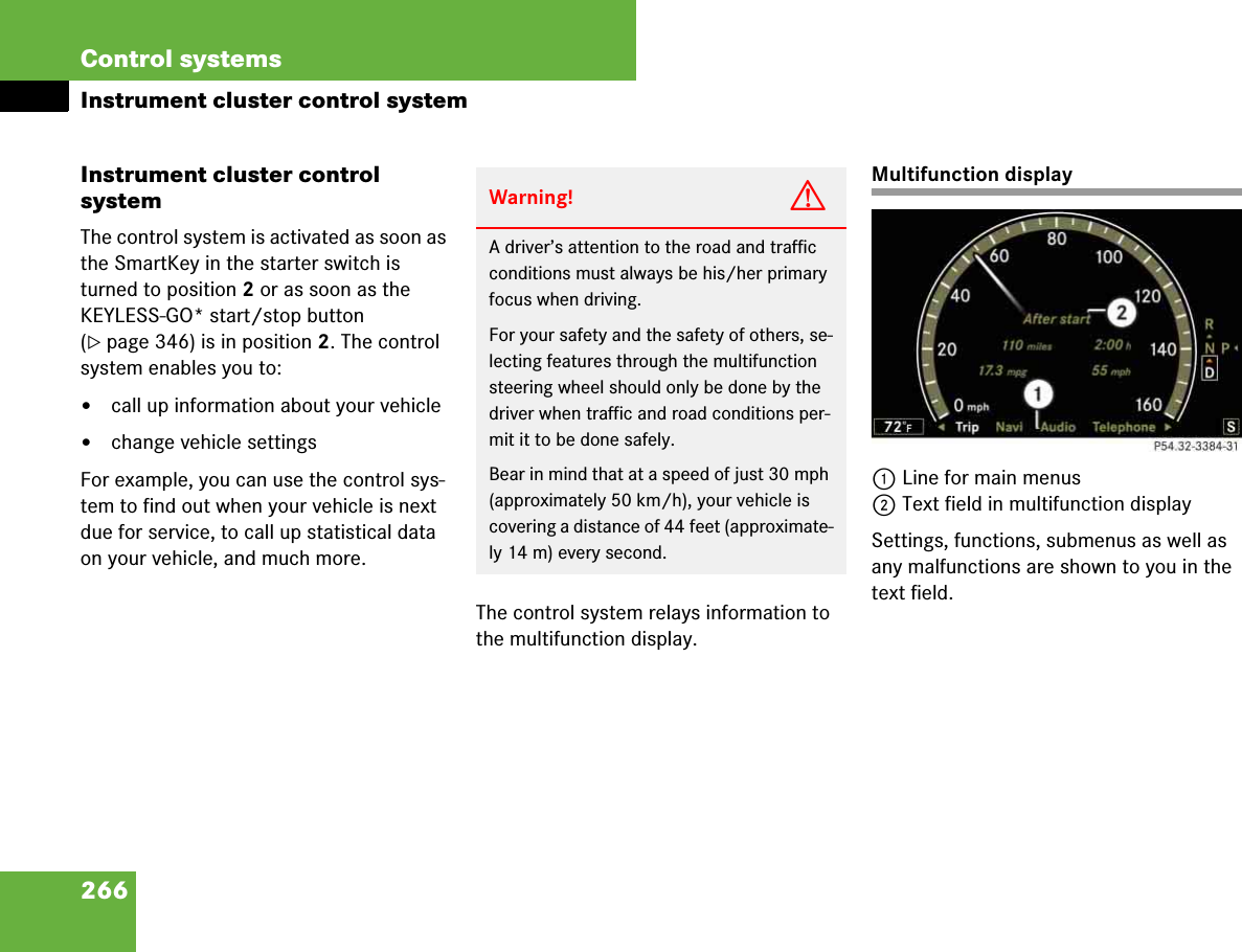 266Control systemsInstrument cluster control systemInstrument cluster control systemThe control system is activated as soon as the SmartKey in the starter switch is turned to position 2 or as soon as the KEYLESS-GO* start/stop button (컄page 346) is in position 2. The control system enables you to:앫call up information about your vehicle앫change vehicle settingsFor example, you can use the control sys-tem to find out when your vehicle is next due for service, to call up statistical data on your vehicle, and much more.The control system relays information to the multifunction display.Multifunction display1Line for main menus2Text field in multifunction displaySettings, functions, submenus as well as any malfunctions are shown to you in the text field.Warning! GA driver’s attention to the road and traffic conditions must always be his/her primary focus when driving.For your safety and the safety of others, se-lecting features through the multifunction steering wheel should only be done by the driver when traffic and road conditions per-mit it to be done safely.Bear in mind that at a speed of just 30 mph (approximately 50 km/h), your vehicle is covering a distance of 44 feet (approximate-ly 14 m) every second.