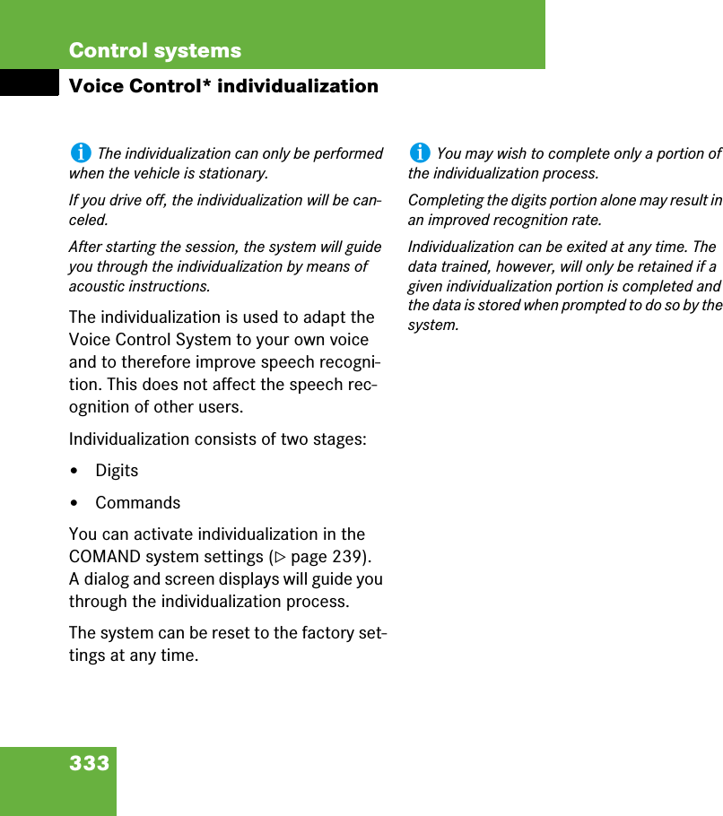 333Control systemsVoice Control* individualizationThe individualization is used to adapt the Voice Control System to your own voice and to therefore improve speech recogni-tion. This does not affect the speech rec-ognition of other users.Individualization consists of two stages:앫Digits앫CommandsYou can activate individualization in the COMAND system settings (컄page 239). A dialog and screen displays will guide you through the individualization process.The system can be reset to the factory set-tings at any time.iThe individualization can only be performed when the vehicle is stationary.If you drive off, the individualization will be can-celed.After starting the session, the system will guide you through the individualization by means of acoustic instructions.iYou may wish to complete only a portion of the individualization process.Completing the digits portion alone may result in an improved recognition rate.Individualization can be exited at any time. The data trained, however, will only be retained if a given individualization portion is completed and the data is stored when prompted to do so by the system.