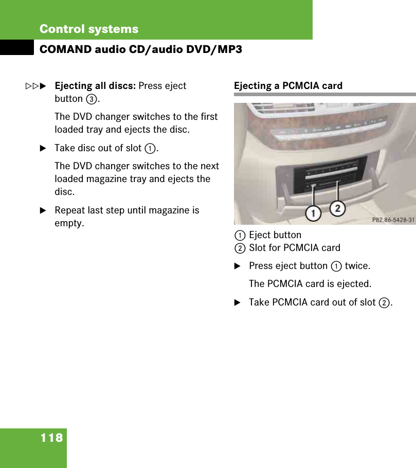 118Control systemsCOMAND audio CD/audio DVD/MP3왘Ejecting all discs: Press eject button 3.The DVD changer switches to the first loaded tray and ejects the disc.왘Take disc out of slot 1.The DVD changer switches to the next loaded magazine tray and ejects the disc.왘Repeat last step until magazine is empty.Ejecting a PCMCIA card1Eject button2Slot for PCMCIA card왘Press eject button 1 twice.The PCMCIA card is ejected.왘Take PCMCIA card out of slot 2.컄컄