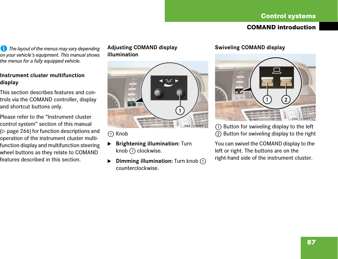 87Control systemsCOMAND introductionInstrument cluster multifunction displayThis section describes features and con-trols via the COMAND controller, display and shortcut buttons only.Please refer to the “Instrument cluster control system” section of this manual (컄page 266) for function descriptions and operation of the instrument cluster multi-function display and multifunction steering wheel buttons as they relate to COMAND features described in this section.Adjusting COMAND display illumination1Knob왘Brightening illumination: Turn knob 1 clockwise.왘Dimming illumination: Turn knob 1 counterclockwise.Swiveling COMAND display1Button for swiveling display to the left2Button for swiveling display to the rightYou can swivel the COMAND display to the left or right. The buttons are on the right-hand side of the instrument cluster.iThe layout of the menus may vary depending on your vehicle’s equipment. This manual shows the menus for a fully equipped vehicle.